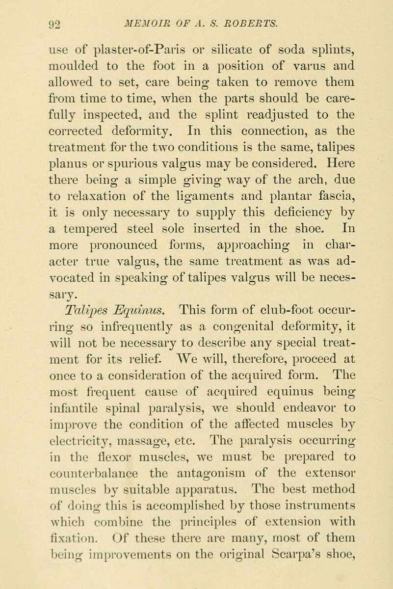 use of plaster-of-Paris or silicate of soda splints, moulded to the foot in a position of varus and allowed to set, care being taken to remove them from time to time, when the parts should be care- fully inspected, and the splint readjusted to the corrected deformity. In this connection, as the treatment for the two conditions is the same, talipes planus or spurious valgus may be considered. Here there being a simple giving way of the arch, due to relaxation of the ligaments and plantar fascia, it is only necessary to supply this deficiency by a tempered steel sole inserted in the shoe. In more pronounced forms, approaching in char- acter true valgus, the same treatment as was ad- vocated in speaking of talipes valgus will be neces- sary. Talipes JSquinus. This form of club-foot occur- ring so infrequently as a congenital deformity, it will not be necessary to describe any special treat- ment for its relief. We will, therefore, proceed at once to a consideration of the acquired form. The most frequent cause of acquired equinus being infantile spinal paralysis, we should endeavor to improve the condition of the affected muscles by electricity, massage, etc. The paralysis occurring in the flexor muscles, we must be prepared to counterbalance the antagonism of the extensor muscles by suitable apparatus. The best method of doing this is accomplished by those instruments which combine the principles of extension with fixation. Of these there are many, most of them being improvements on the original Scarpa's shoe,