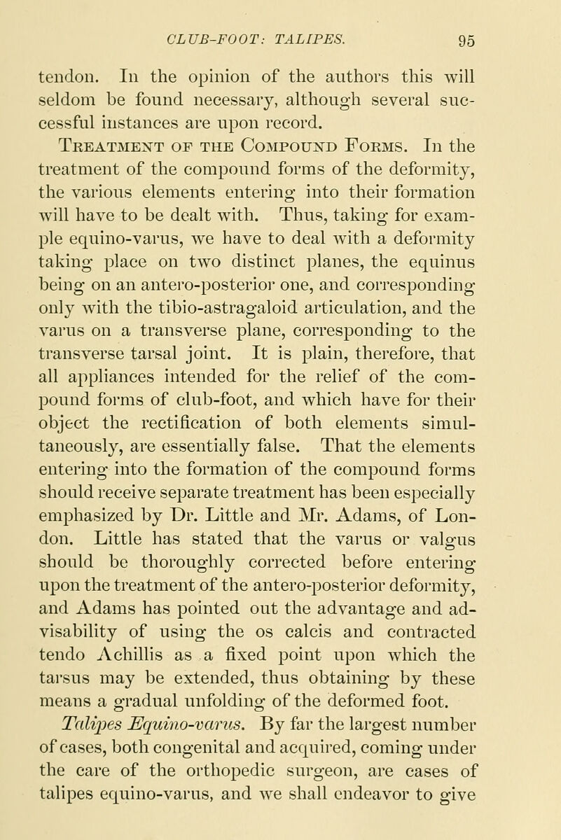 tendon. In the opinion of the authors this will seldom be found necessary, although several suc- cessful instances are upon record. Treatment of the Compound Forms. In the treatment of the compound forms of the deformity, the various elements entering into their formation will have to be dealt with. Thus, taking for exam- ple equino-varus, we have to deal with a deformity taking place on two distinct planes, the equinus being on an antero-posterior one, and corresponding only with the tibio-astragaloid articulation, and the varus on a transverse plane, corresponding to the transverse tarsal joint. It is plain, therefore, that all appliances intended for the relief of the com- pound forms of club-foot, and which have for their object the rectification of both elements simul- taneously, are essentially false. That the elements entering into the formation of the compound forms should receive separate treatment has been especially emphasized by Dr. Little and Mr. Adams, of Lon- don. Little has stated that the varus or valgus should be thoroughly corrected before entering upon the treatment of the antero-posterior deformity, and Adams has pointed out the advantage and ad- visability of using the os calcis and contracted tendo A chillis as a fixed point upon which the tarsus may be extended, thus obtaining by these means a gradual unfolding of the deformed foot. Talipes Equino-varus. By far the largest number of cases, both congenital and acquired, coming under the care of the orthopedic surgeon, are cases of talipes equino-varus, and we shall endeavor to give