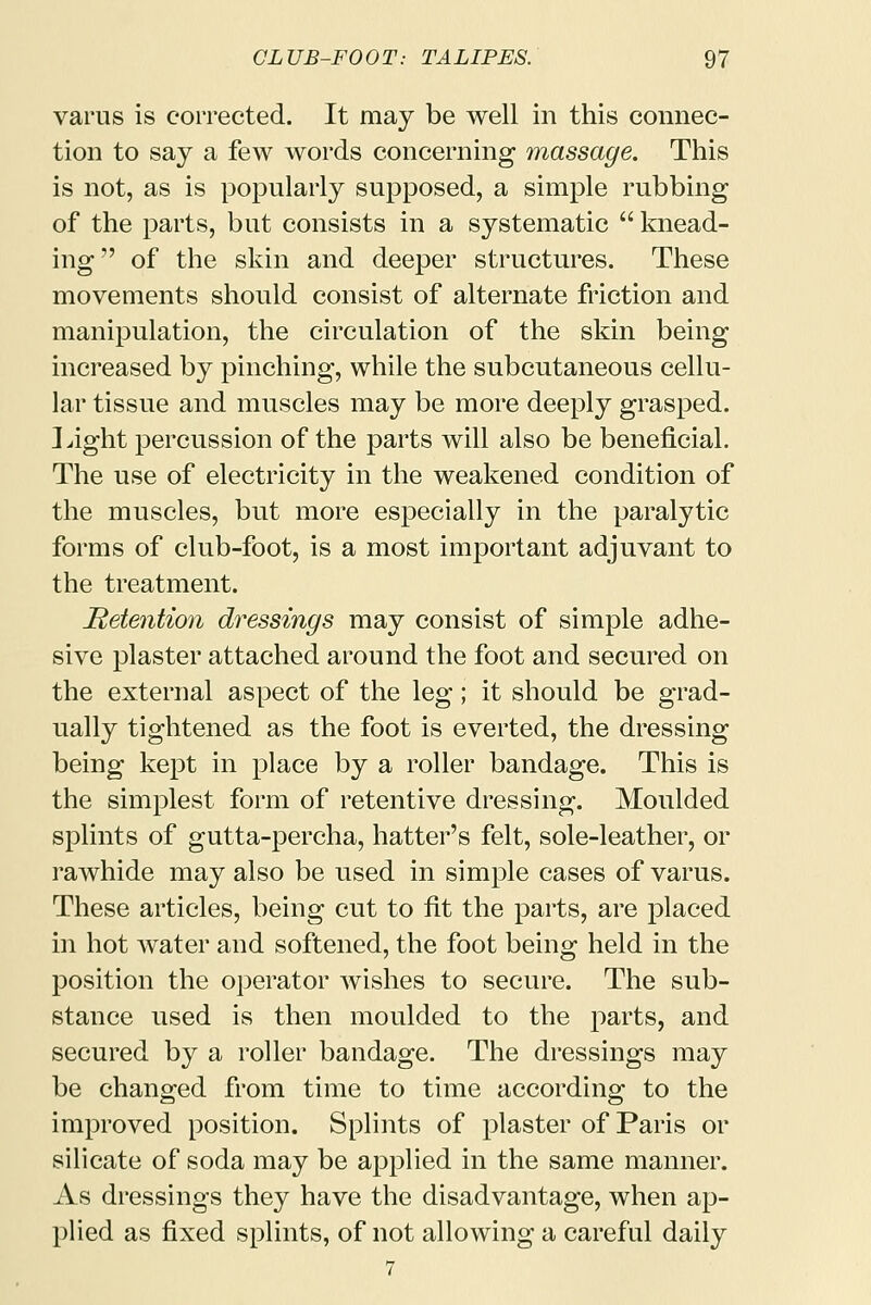 varus is corrected. It may be well in this connec- tion to say a few words concerning massage. This is not, as is popularly supposed, a simple rubbing of the parts, but consists in a systematic  knead- ing of the skin and deeper structures. These movements should consist of alternate friction and manipulation, the circulation of the skin being increased by pinching, while the subcutaneous cellu- lar tissue and muscles may be more deeply grasped. Light percussion of the parts will also be beneficial. The use of electricity in the weakened condition of the muscles, but more especially in the paralytic forms of club-foot, is a most important adjuvant to the treatment. Retention dressings may consist of simple adhe- sive plaster attached around the foot and secured on the external aspect of the leg; it should be grad- ually tightened as the foot is everted, the dressing being kept in place by a roller bandage. This is the simplest form of retentive dressing. Moulded splints of gutta-percha, hatter's felt, sole-leather, or rawhide may also be used in simple cases of varus. These articles, being cut to fit the parts, are placed in hot water and softened, the foot being held in the position the operator wishes to secure. The sub- stance used is then moulded to the parts, and secured by a roller bandage. The dressings may be changed from time to time according to the improved position. Splints of plaster of Paris or silicate of soda may be applied in the same manner. As dressings they have the disadvantage, when ap- plied as fixed splints, of not allowing a careful daily 7