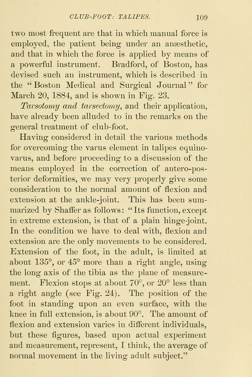 two most frequent are that in which manual force is employed, the patient being under an anaesthetic, and that in which the force is applied by means of a powerful instrument. Bradford, of Boston, has devised such an instrument, which is described in the  Boston Medical and Surgical Journal for March 20, 1884, and is shown in Fig. 23. Tarsotomy and tarsectomy, and their application, have already been alluded to in the remarks on the general treatment of club-foot. Having considered in detail the various methods for overcoming the varus element in talipes equino- varus, and before proceeding to a discussion of the means employed in the correction of antero-pos- terior deformities, we may very properly give some consideration to the normal amount of flexion and extension at the ankle-joint. This has been sum- marized by Shaffer as follows: Its function, except in extreme extension, is that of a plain hinge-joint. In the condition we have to deal with, flexion and extension are the only movements to be considered. Extension of the foot, in the adult, is limited at about 135°, or 45° more than a right angle, using the long axis of the tibia as the plane of measure- ment. Flexion stops at about 70°, or 20° less than a right angle (see Fig. 24). The position of the foot in standing upon an even surface, with the knee in full extension, is about 90°. The amount of flexion and extension varies in different individuals, but these figures, based upon actual experiment and measurement, represent, I think, the average of normal movement in the living adult subject.