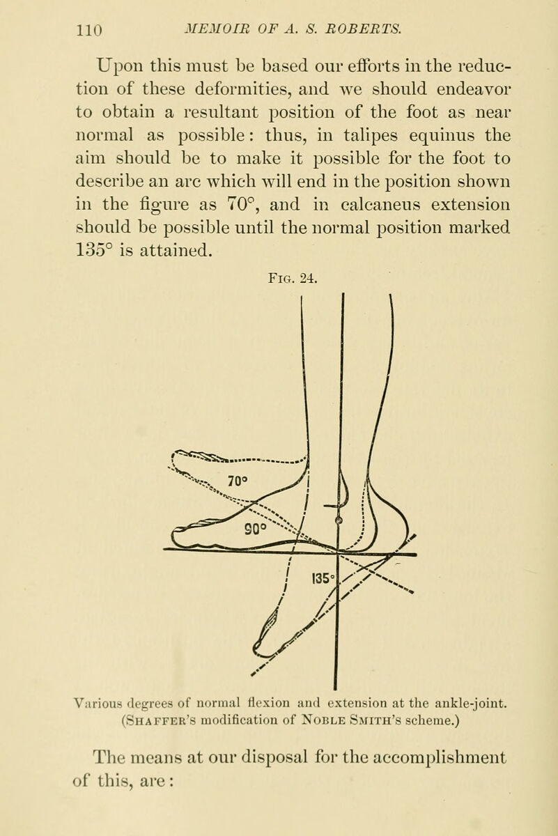 Upon this must be based our efforts in the reduc- tion of these deformities, and we should endeavor to obtain a resultant position of the foot as near normal as possible: thus, in talipes equinus the aim should be to make it possible for the foot to describe an arc which will end in the position shown in the figure as 70°, and in calcaneus extension should be possible until the normal position marked 135° is attained. Fig. 24. Various degrees of normal flexion and extension at the ankle-joint. (Shaffer's modification of Noble Smith's scheme.) The means at our disposal for the accomplishment of this, are: