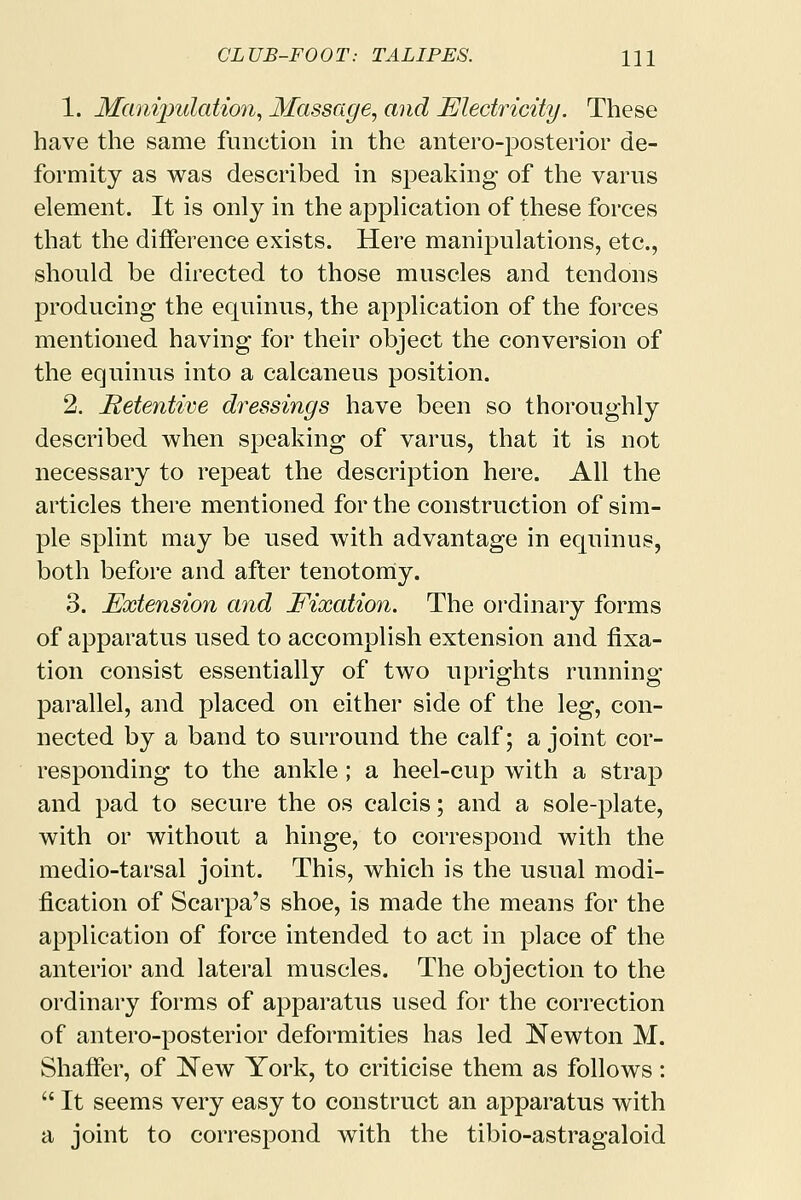 1. Manipulation, Massage, and Electricity. These have the same function in the anteroposterior de- formity as was described in speaking of the varus element. It is only in the application of these forces that the difference exists. Here manipulations, etc., should be directed to those muscles and tendons producing the equinus, the application of the forces mentioned having for their object the conversion of the equinus into a calcaneus position. 2. Hetentive dressings have been so thoroughly described when speaking of varus, that it is not necessary to repeat the description here. All the articles there mentioned for the construction of sim- ple splint may be used with advantage in equinus, both before and after tenotomy. 3. Extension and Eixation. The ordinary forms of apparatus used to accomplish extension and fixa- tion consist essentially of two uprights running parallel, and placed on either side of the leg, con- nected by a band to surround the calf; a joint cor- responding to the ankle; a heel-cup with a strap and pad to secure the os calcis; and a sole-plate, with or without a hinge, to correspond with the medio-tarsal joint. This, which is the usual modi- fication of Scarpa's shoe, is made the means for the application of force intended to act in place of the anterior and lateral muscles. The objection to the ordinary forms of apparatus used for the correction of antero-posterior deformities has led Newton M. Shaffer, of New York, to criticise them as follows:  It seems very easy to construct an apparatus with a joint to correspond with the tibio-astragaloid