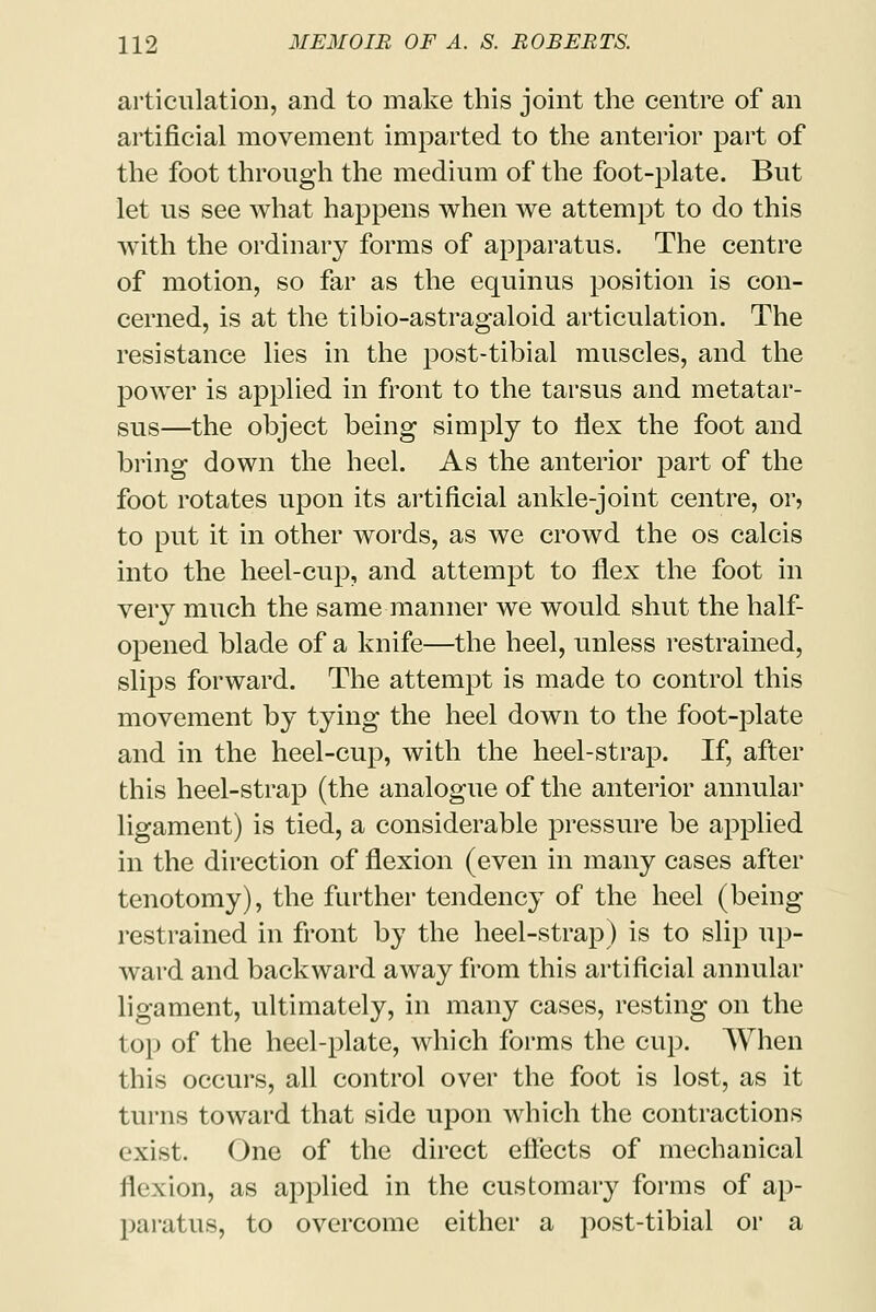 articulation, and to make this joint the centre of an artificial movement imparted to the anterior part of the foot through the medium of the foot-plate. But let us see what happens when we attempt to do this with the ordinary forms of apparatus. The centre of motion, so far as the equinus position is con- cerned, is at the tibio-astragaloid articulation. The resistance lies in the post-tibial muscles, and the power is applied in front to the tarsus and metatar- sus—the object being simply to flex the foot and bring down the heel. As the anterior part of the foot rotates upon its artificial ankle-joint centre, or, to put it in other words, as we crowd the os calcis into the heel-cup, and attempt to flex the foot in very much the same manner we would shut the half- opened blade of a knife—the heel, unless restrained, slips forward. The attempt is made to control this movement by tying the heel down to the foot-plate and in the heel-cup, with the heel-strap. If, after this heel-strap (the analogue of the anterior annular ligament) is tied, a considerable pressure be applied in the direction of flexion (even in many cases after tenotomy), the further tendency of the heel (being restrained in front by the heel-strap) is to slip up- ward and backward away from this artificial annular ligament, ultimately, in many cases, resting on the top of the heel-plate, which forms the cup. When this occurs, all control over the foot is lost, as it turns toward that side upon which the contractions exist. One of the direct effects of mechanical flexion, as applied in the customary forms of ap- paratus, to overcome either a post-tibial or a