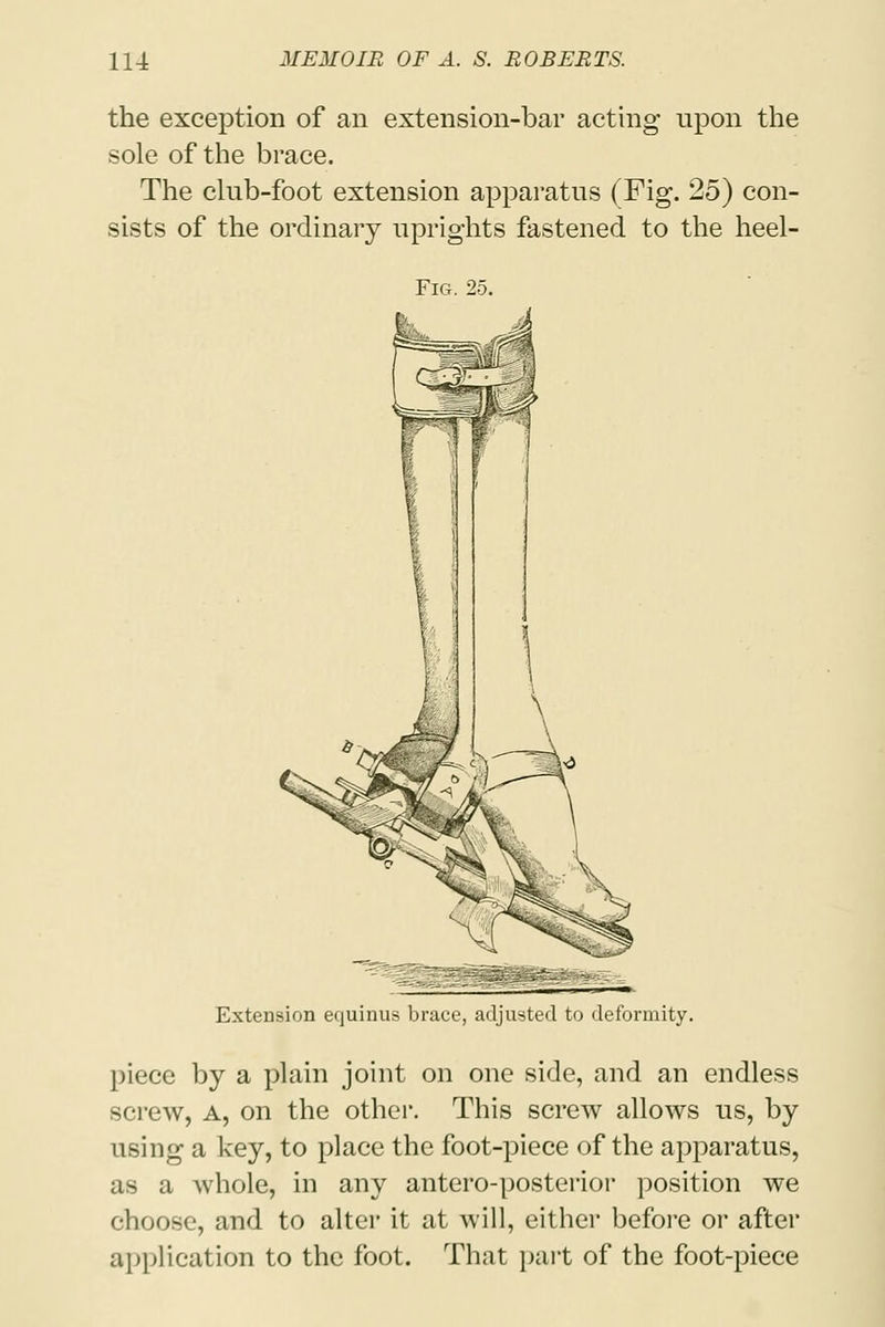 the exception of an extension-bar acting upon the sole of the brace. The club-foot extension apparatus (Fig. 25) con- sists of the ordinary uprights fastened to the heel- Fig. 25. Extension equinus brace, adjusted to deformity. piece by a plain joint on one side, and an endless screw, A, on the other. This screw allows us, by using a key, to place the foot-piece of the apparatus, as a whole, in any antero-posterior position we choose, and to alter it at will, either before or after application to the foot. That part of the foot-piece