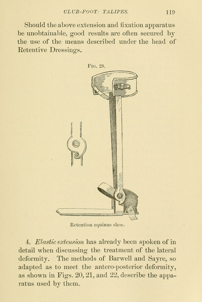 Should the above extension and fixation apparatus be unobtainable, good results are often secured by the use of the means described under the head of Retentive Dressings. Fig. 28. Retention equinus shoe. 4. Elastic extension has already been spoken of in detail when discussing the treatment of the lateral deformity. The methods of Barwell and Sayre, so adapted as to meet the antero-posterior deformity, as shown in Figs. 20, 21, and 22, describe the appa- ratus used by them.