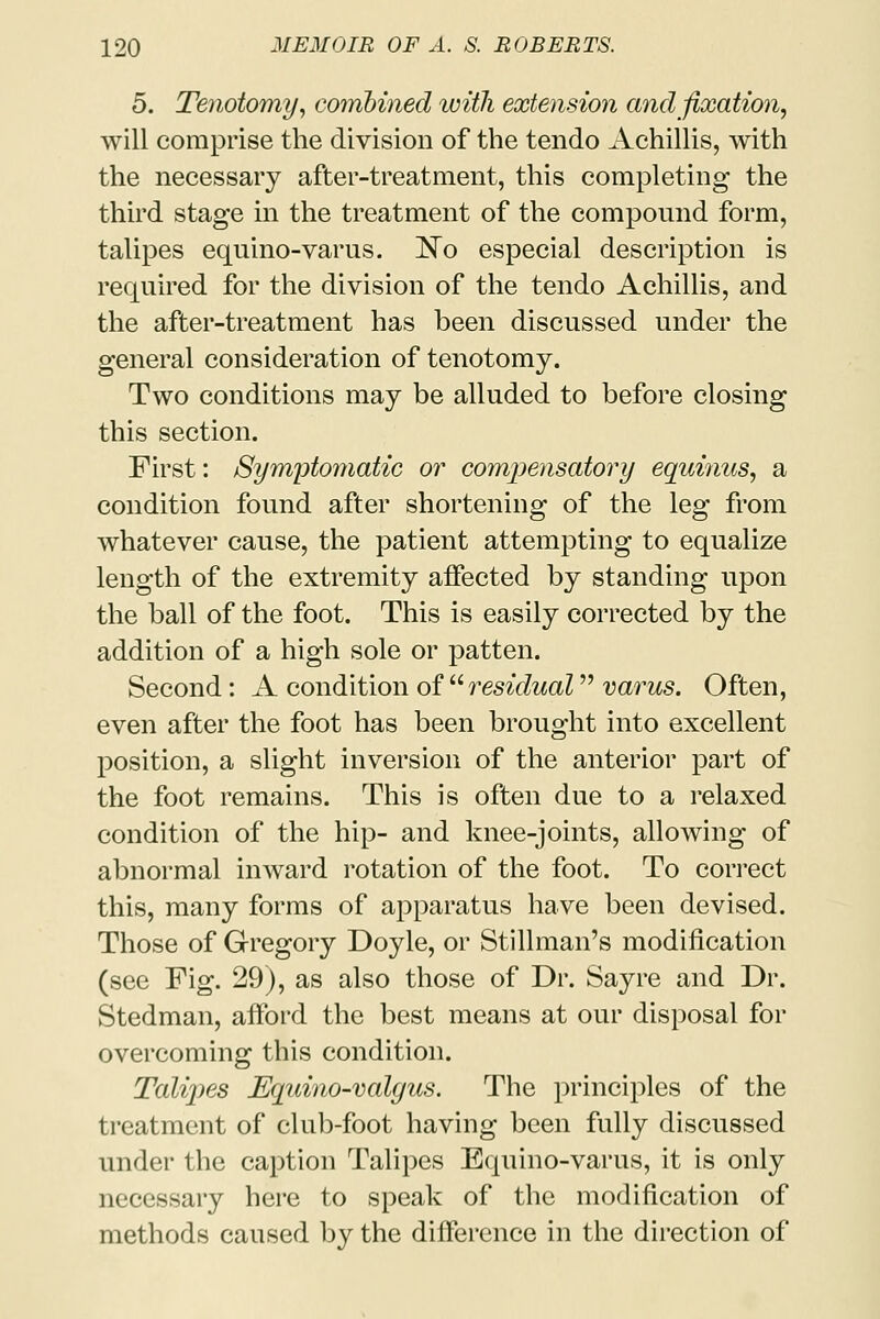 5. Tenotomy, combined with extension and fixation, will comprise the division of the tendo Achillis, with the necessary after-treatment, this completing the third stage in the treatment of the compound form, talipes equino-varus. No especial description is required for the division of the tendo Achillis, and the after-treatment has been discussed under the general consideration of tenotomy. Two conditions may be alluded to before closing this section. First: Symptomatic or compensatory equinus, a condition found after shortening of the leg from whatever cause, the patient attempting to equalize length of the extremity affected by standing upon the ball of the foot. This is easily corrected by the addition of a high sole or patten. Second: A condition of residual varus. Often, even after the foot has been brought into excellent position, a slight inversion of the anterior part of the foot remains. This is often due to a relaxed condition of the hip- and knee-joints, allowing of abnormal inward rotation of the foot. To correct this, many forms of apparatus have been devised. Those of Gregory Doyle, or Stillman's modification (see Fig. 29), as also those of Dr. Sayre and Dr. Stedman, afford the best means at our disposal for overcoming this condition. Talipes Equino-valgus. The principles of the treatment of club-foot having been fully discussed under the caption Talipes Equino-varus, it is only necessary here to speak of the modification of methods caused by the difference in the direction of