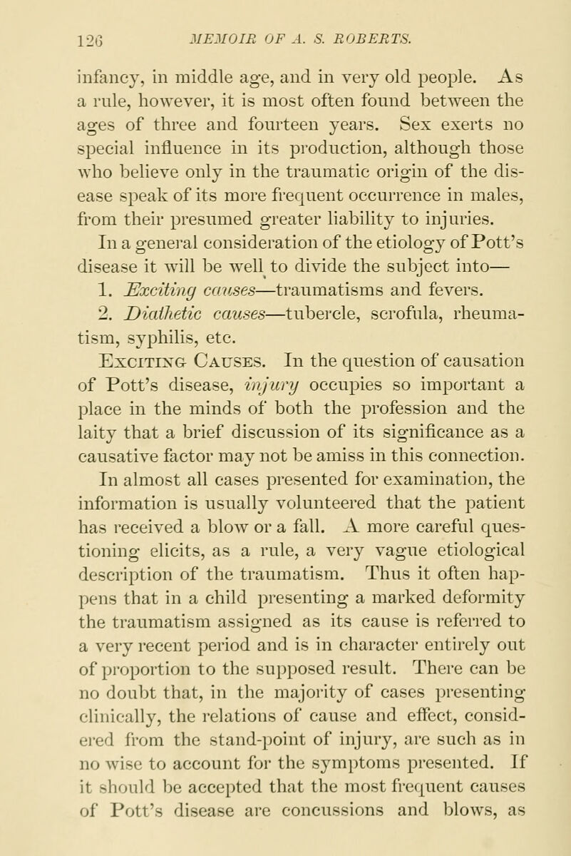 infancy, in middle age, and in very old people. As a rule, however, it is most often found between the ages of three and fourteen years. Sex exerts no special influence in its production, although those who believe only in the traumatic origin of the dis- ease speak of its more frequent occurrence in males, from their presumed greater liability to injuries. In a general consideration of the etiology of Pott's disease it will be well to divide the subject into— 1. Exciting causes—traumatisms and fevers. 2. Diathetic causes—tubercle, scrofula, rheuma- tism, syphilis, etc. Excitixg- Causes. In the question of causation of Pott's disease, injury occupies so important a place in the minds of both the profession and the laity that a brief discussion of its significance as a causative factor may not be amiss in this connection. In almost all cases presented for examination, the information is usually volunteered that the patient has received a blow or a fall. A more careful ques- tioning elicits, as a rule, a very vague etiological description of the traumatism. Thus it often hap- pens that in a child presenting a marked deformity the traumatism assigned as its cause is referred to a very recent period and is in character entirely out of proportion to the supposed result. There can be no doubt that, in the majority of cases presenting clinically, the relations of cause and effect, consid- ered from the stand-point of injury, are such as in no wise to account for the symptoms presented. If it should be accepted that the most frequent causes of Pott's disease are concussions and blows, as