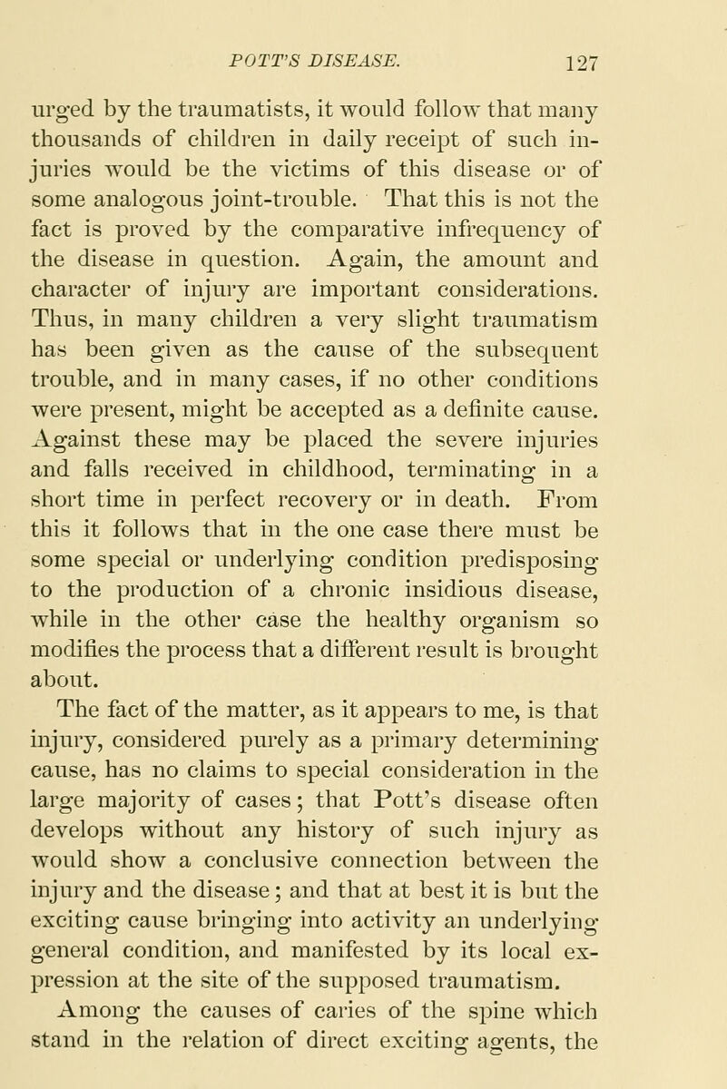 urged by the traumatists, it would follow that many thousands of children in daily receipt of such in- juries would be the victims of this disease or of some analogous joint-trouble. That this is not the fact is proved by the comparative infrequency of the disease in question. Again, the amount and character of injury are important considerations. Thus, in many children a very slight traumatism has been given as the cause of the subsequent trouble, and in many cases, if no other conditions were present, might be accepted as a definite cause. Against these may be placed the severe injuries and falls received in childhood, terminating in a short time in perfect recovery or in death. From this it follows that in the one case there must be some special or underlying condition predisposing to the production of a chronic insidious disease, while in the other case the healthy organism so modifies the process that a different result is brought about. The fact of the matter, as it appears to me, is that injury, considered purely as a primary determining- cause, has no claims to special consideration in the large majority of cases; that Pott's disease often develops without any history of such injury as would show a conclusive connection between the injury and the disease; and that at best it is but the exciting cause bringing into activity an underlying- general condition, and manifested by its local ex- pression at the site of the supposed traumatism. Among the causes of caries of the spine which stand in the relation of direct exciting agents, the