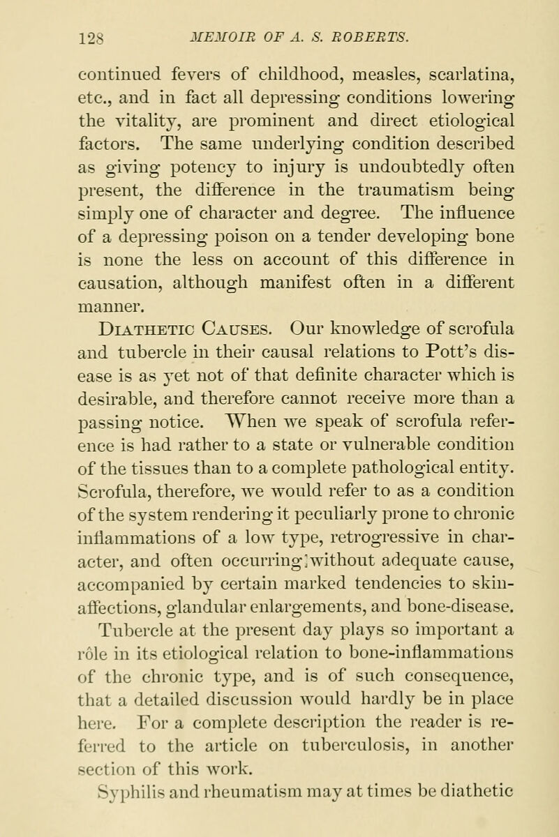 continued fevers of childhood, measles, scarlatina, etc., and in fact all depressing conditions lowering the vitality, are prominent and direct etiological factors. The same underlying condition described as giving potency to injury is undoubtedly often present, the difference in the traumatism being simply one of character and degree. The influence of a depressing poison on a tender developing bone is none the less on account of this difference in causation, although manifest often in a different manner. Diathetic Causes. Our knowledge of scrofula and tubercle in their causal relations to Pott's dis- ease is as yet not of that definite character which is desirable, and therefore cannot receive more than a passing notice. When we speak of scrofula refer- ence is had rather to a state or vulnerable condition of the tissues than to a complete pathological entity. Scrofula, therefore, we would refer to as a condition of the system rendering it peculiarly prone to chronic inflammations of a low type, retrogressive in char- acter, and often occurring]without adequate cause, accompanied by certain marked tendencies to skin- affections, glandular enlargements, and bone-disease. Tubercle at the present day plays so important a role in its etiological relation to bone-inflammations of the chronic type, and is of such consequence, that a detailed discussion would hardly be in place here. For a complete description the reader is re- ferred to the article on tuberculosis, in another section of this work. Syphilis and rheumatism may at times be diathetic