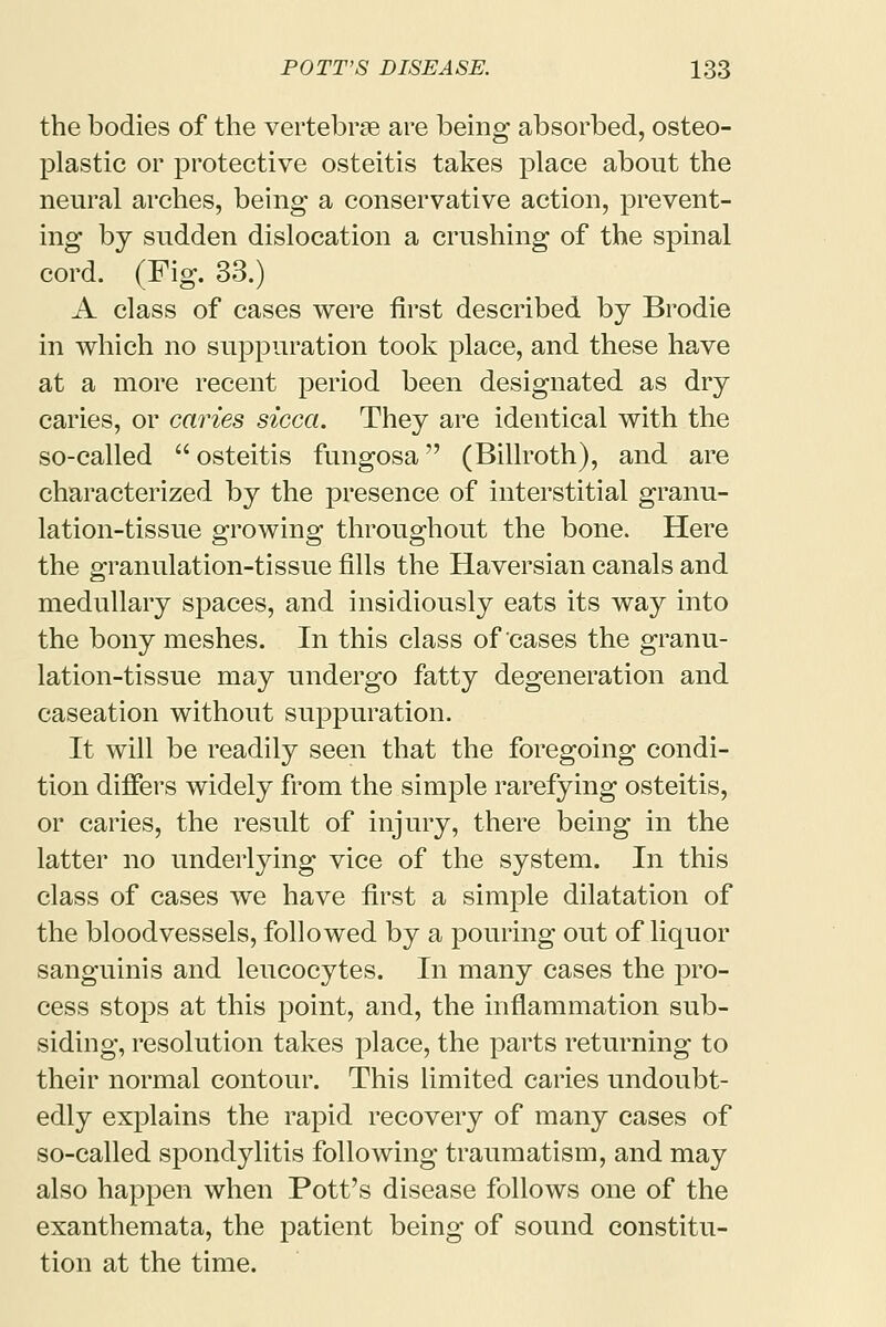 the bodies of the vertebrae are being absorbed, osteo- plastic or protective osteitis takes place about the neural arches, being a conservative action, prevent- ing by sudden dislocation a crushing of the spinal cord. (Fig. 33.) A class of cases were first described by Brodie in which no suppuration took place, and these have at a more recent period been designated as dry caries, or caries sicca. They are identical with the so-called  osteitis fungosa (Billroth), and are characterized by the presence of interstitial granu- lation-tissue growing throughout the bone. Here the granulation-tissue fills the Haversian canals and medullary spaces, and insidiously eats its way into the bony meshes. In this class of cases the granu- lation-tissue may undergo fatty degeneration and caseation without suppuration. It will be readily seen that the foregoing condi- tion differs widely from the simple rarefying osteitis, or caries, the result of injury, there being in the latter no underlying vice of the system. In this class of cases we have first a simple dilatation of the bloodvessels, followed by a pouring out of liquor sanguinis and leucocytes. In many cases the pro- cess stops at this point, and, the inflammation sub- siding, resolution takes place, the parts returning to their normal contour. This limited caries undoubt- edly explains the rapid recovery of many cases of so-called spondylitis following traumatism, and may also happen when Pott's disease follows one of the exanthemata, the patient being of sound constitu- tion at the time.