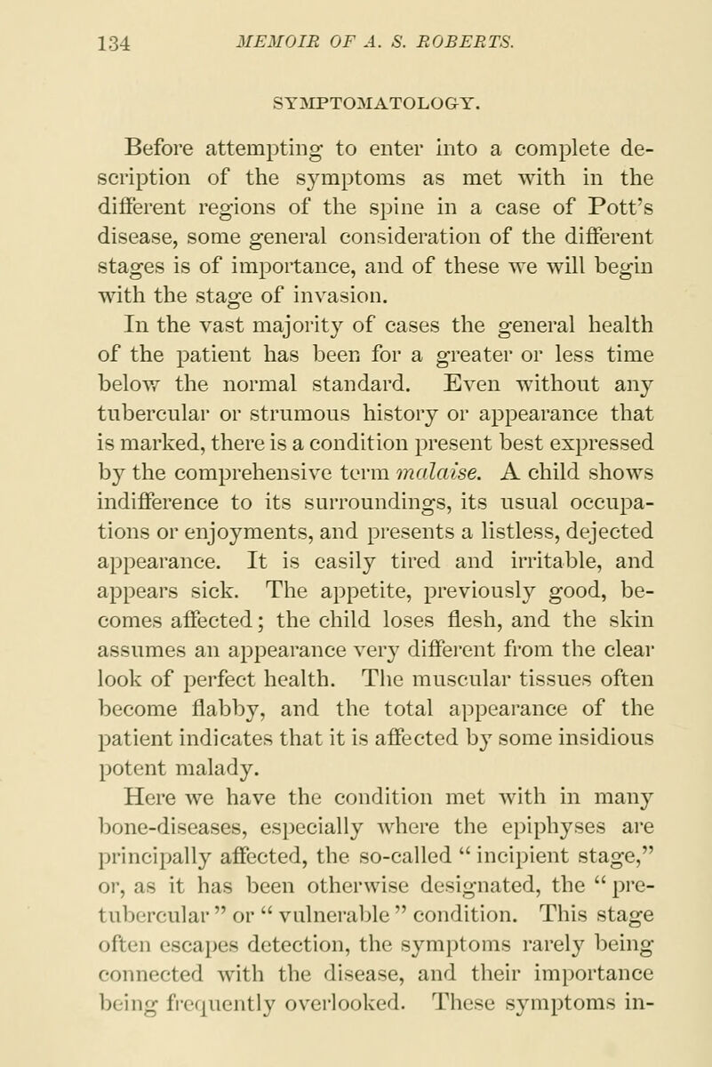 SYMPTOMATOLOGY. Before attempting to enter into a complete de- scription of the symptoms as met with in the different regions of the spine in a case of Pott's disease, some general consideration of the different stages is of importance, and of these we will begin with the stage of invasion. In the vast majority of cases the general health of the patient has been for a greater or less time below the normal standard. Even without any tubercular or strumous history or appearance that is marked, there is a condition present best expressed by the comprehensive term malaise. A child shows indifference to its surroundings, its usual occupa- tions or enjoyments, and presents a listless, dejected appearance. It is easily tired and irritable, and appears sick. The appetite, previously good, be- comes affected; the child loses flesh, and the skin assumes an appearance very different from the clear look of perfect health. The muscular tissues often become flabby, and the total appearance of the patient indicates that it is affected by some insidious potent malady. Here we have the condition met with in many bone-diseases, especially where the epiphyses are principally affected, the so-called  incipient stage, or, as it has been otherwise designated, the  pre- t nbercular  or  vulnerable  condition. This stage often escapes detection, the symptoms rarely being connected with the disease, and their importance being frequently overlooked. These symptoms in-