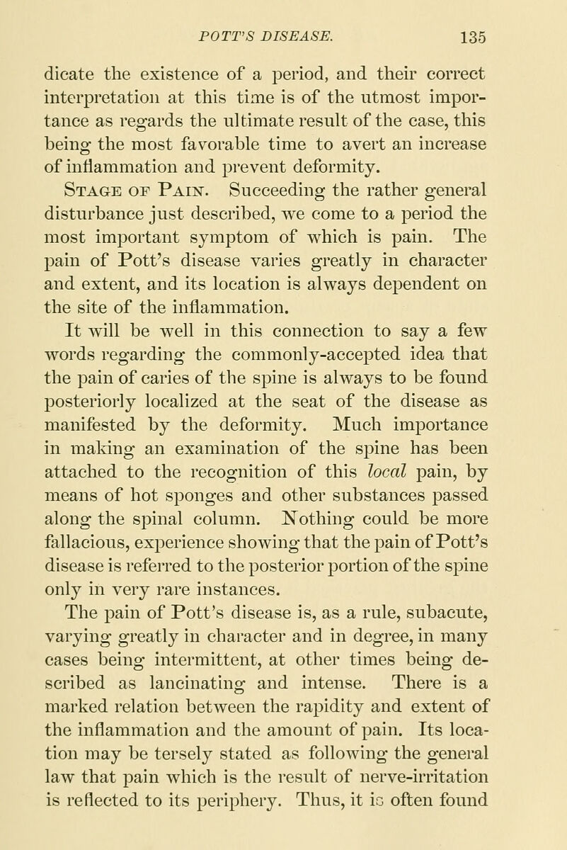 dicate the existence of a period, and their correct interpretation at this time is of the utmost impor- tance as regards the ultimate result of the case, this being the most favorable time to avert an increase of inflammation and prevent deformity. Stage of Paiist. Succeeding the rather general disturbance just described, we come to a period the most important symptom of which is pain. The pain of Pott's disease varies greatly in character and extent, and its location is always dependent on the site of the inflammation. It will be well in this connection to say a few words regarding the commonly-accepted idea that the pain of caries of the spine is always to be found posteriorly localized at the seat of the disease as manifested by the deformity. Much importance in making an examination of the spine has been attached to the recognition of this local pain, by means of hot sponges and other substances passed along the spinal column. Nothing could be more fallacious, experience showing that the pain of Pott's disease is referred to the posterior portion of the spine only in very rare instances. The pain of Pott's disease is, as a rule, subacute, varying greatly in character and in degree, in many cases being intermittent, at other times being de- scribed as lancinating and intense. There is a marked relation between the rapidity and extent of the inflammation and the amount of pain. Its loca- tion may be tersely stated as following the general law that pain which is the result of nerve-irritation is reflected to its periphery. Thus, it ic often found