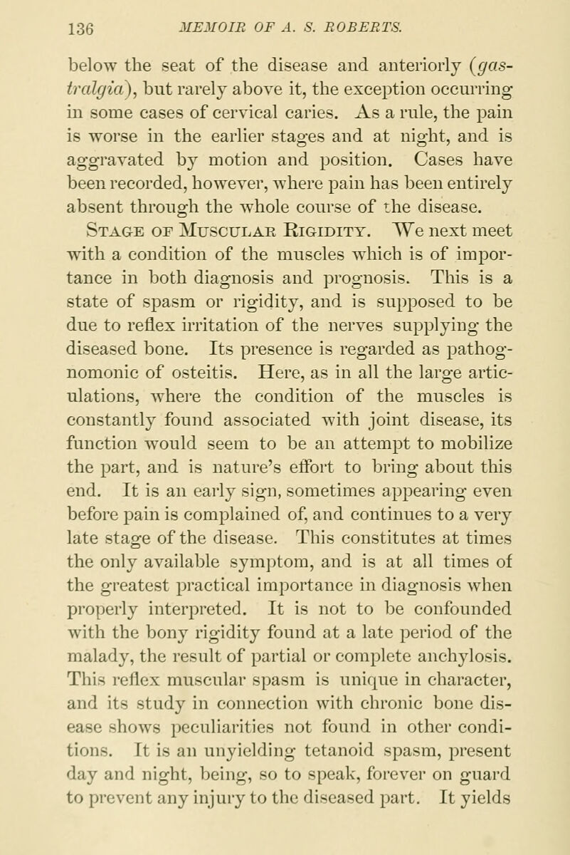 below the seat of the disease and anteriorly (gas- tralgia), but rarely above it, the exception occurring in some cases of cervical caries. As a rule, the pain is worse in the earlier stages and at night, and is aggravated by motion and position. Cases have been recorded, however, where pain has been entirely absent through the whole course of the disease. Stage of Muscular Rigidity. We next meet with a condition of the muscles which is of impor- tance in both diagnosis and prognosis. This is a state of spasm or rigidity, and is supposed to be due to reflex irritation of the nerves supplying the diseased bone. Its presence is regarded as pathog- nomonic of osteitis. Here, as in all the large artic- ulations, where the condition of the muscles is constantly found associated with joint disease, its function would seem to be an attempt to mobilize the part, and is nature's effort to bring about this end. It is an early sign, sometimes appearing even before pain is complained of, and continues to a very late stage of the disease. This constitutes at times the only available symptom, and is at all times of the greatest practical importance in diagnosis when properly interpreted. It is not to be confounded with the bony rigidity found at a late period of the malady, the result of partial or complete anchylosis. This reflex muscular spasm is unique in character, and its study in connection with chronic bone dis- ease shows peculiarities not found in other condi- tions. It is an unyielding tetanoid spasm, present day and night, being, so to speak, forever on guard to prevent any injury to the diseased part. It yields