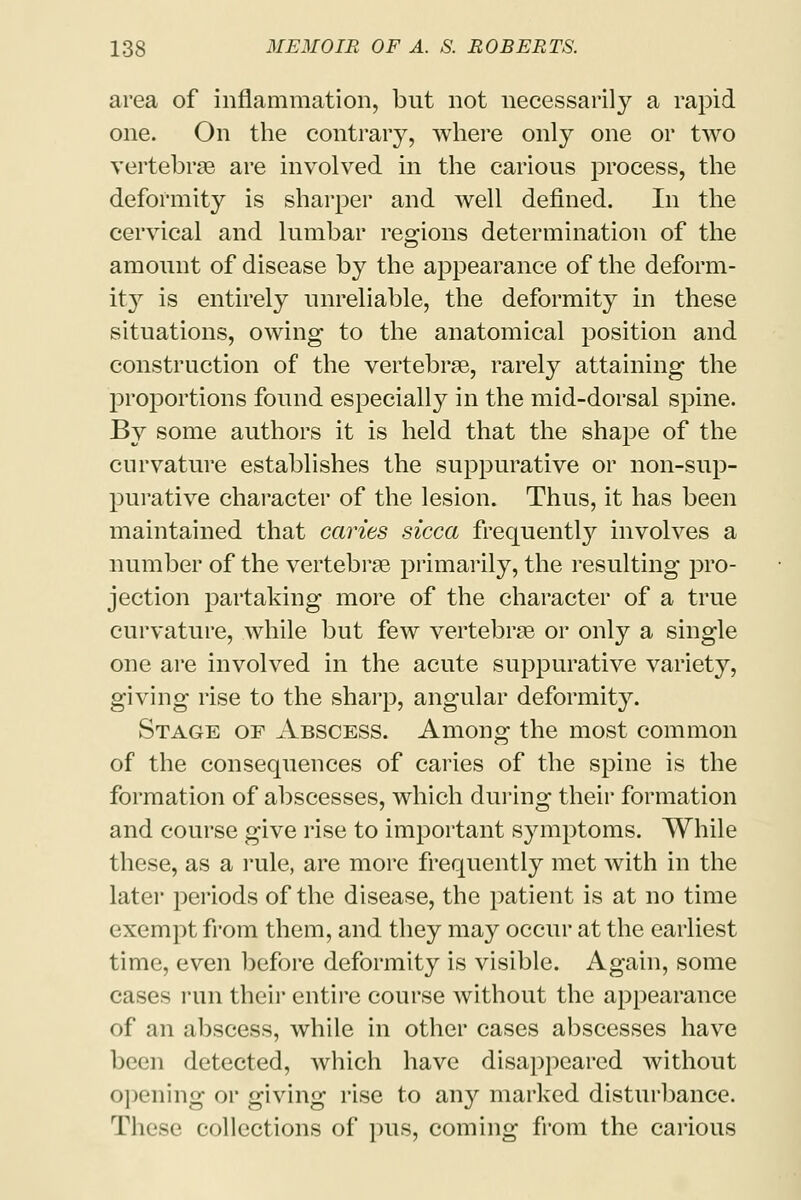 area of inflammation, but not necessarily a rapid one. On the contrary, where only one or two vertebrae are involved in the carious process, the deformity is sharper and well defined. In the cervical and lumbar regions determination of the amount of disease by the appearance of the deform- ity is entirely unreliable, the deformity in these situations, owing to the anatomical position and construction of the vertebrae, rarely attaining the proportions found especially in the mid-dorsal spine. By some authors it is held that the shape of the curvature establishes the suppurative or non-sup- purative character of the lesion. Thus, it has been maintained that caries sicca frequently involves a number of the vertebrae primarily, the resulting pro- jection partaking more of the character of a true curvature, while but few vertebrae or only a single one are involved in the acute suppurative variety, giving rise to the sharp, angular deformity. Stage oe Abscess. Among the most common of the consequences of caries of the spine is the formation of abscesses, which during their formation and course give rise to important symptoms. While these, as a rule, are more frequently met with in the later periods of the disease, the patient is at no time exempt from them, and they may occur at the earliest time, even before deformity is visible. Again, some cases run their entire course without the appearance of an abscess, while in other cases abscesses have been detected, which have disappeared without opening or giving rise to any marked disturbance. These collections of pus, coming from the carious