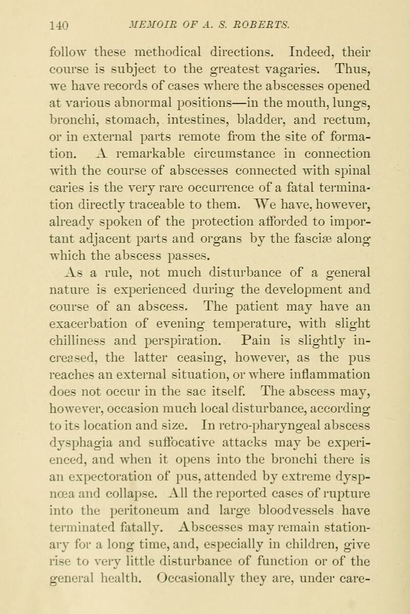 follow these methodical directions. Indeed, their course is subject to the greatest vagaries. Thus, we have records of cases where the abscesses opened at various abnormal positions—in the mouth, lungs, bronchi, stomach, intestines, bladder, and rectum, or in external parts remote from the site of forma- tion. A remarkable circumstance in connection with the course of abscesses connected with spinal caries is the very rare occurrence of a fatal termina- tion directly traceable to them. We have, however, already spoken of the protection afforded to impor- tant adjacent parts and organs by the fascia? along which the abscess passes. As a rule, not much disturbance of a general nature is experienced during the development and course of an abscess. The patient may have an exacerbation of evening temperature, with slight chilliness and perspiration. Pain is slightly in- creased, the latter ceasing, however, as the pus reaches an external situation, or where inflammation does not occur in the sac itself. The abscess may, however, occasion much local disturbance, according to its location and size. In retro-pharyngeal abscess dysphagia and suffocative attacks may be experi- enced, and when it opens into the bronchi there is an expectoration of pus, attended by extreme dysp- noea and collapse. All the reported cases of rupture into the peritoneum and large bloodvessels have terminated fatally. Abscesses may remain station- ary for a long time, and, especially in children, give rise to very little disturbance of function or of the general health. Occasionally they are, under care-