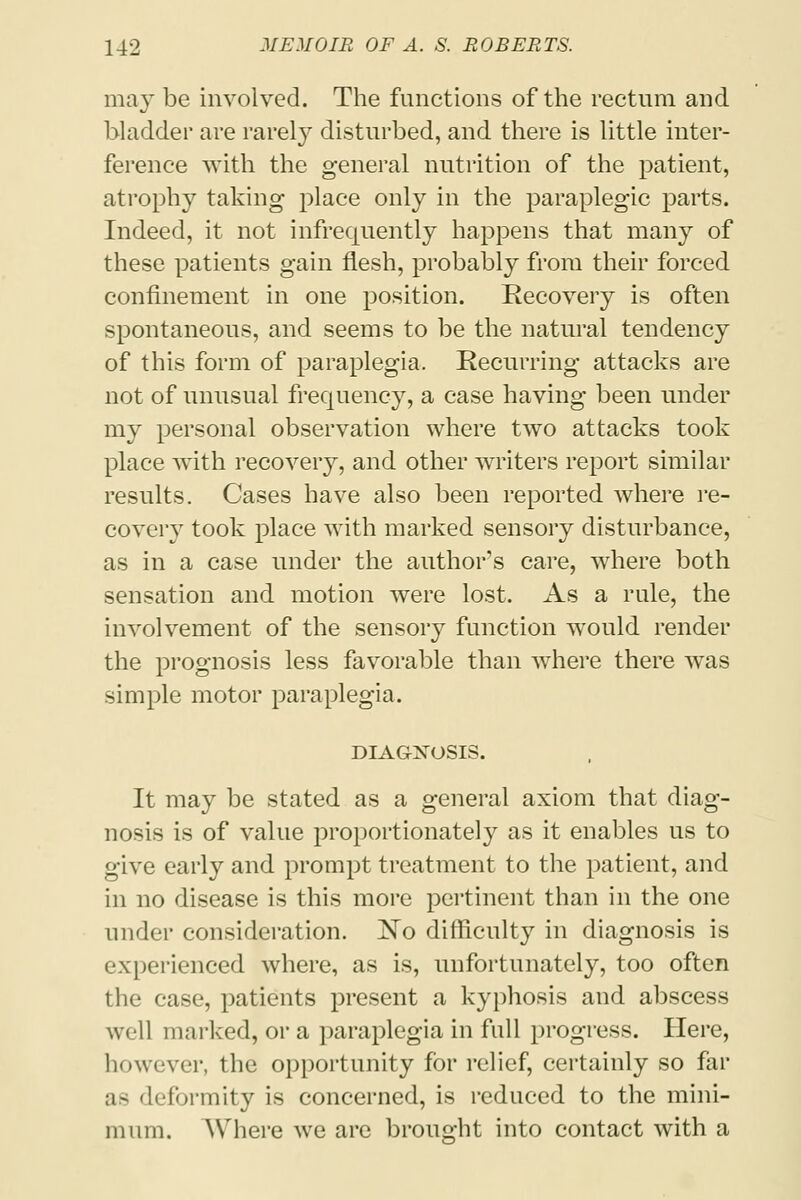 may be involved. The functions of the rectum and bladder are rarely disturbed, and there is little inter- ference with the general nutrition of the patient, atrophy taking place only in the paraplegic parts. Indeed, it not infrequently happens that many of these patients gain flesh, probably from their forced confinement in one position. Recovery is often spontaneous, and seems to be the natural tendency of this form of paraplegia. Recurring attacks are not of unusual frequency, a case having been under my personal observation where two attacks took place with recovery, and other writers report similar results. Cases have also been reported where re- covery took place with marked sensory disturbance, as in a case under the author's care, where both sensation and motion were lost. As a rule, the involvement of the sensory function would render the prognosis less favorable than where there was simple motor paraplegia, DIAGNOSIS. It may be stated as a general axiom that diag- nosis is of value proportionately as it enables us to give early and prompt treatment to the patient, and in no disease is this more pertinent than in the one under consideration. ISTo difficulty in diagnosis is experienced where, as is, unfortunately, too often the case, patients present a kyphosis and abscess well marked, or a paraplegia in full progress. Here, however, the opportunity for relief, certainly so far as deformity is concerned, is reduced to the mini- mum. Where we are brought into contact with a