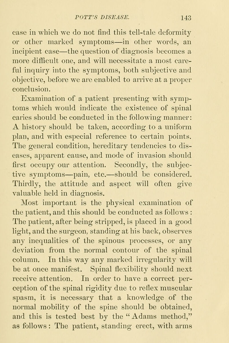 case in which we do not find this tell-tale deformity or other marked symptoms—in other words, an incipient case—the question of diagnosis becomes a more difficult one, and will necessitate a most care- ful inquiry into the symptoms, both subjective and objective, before we are enabled to arrive at a proper conclusion. Examination of a patient presenting with symp- toms which would indicate the existence of spinal caries should be conducted in the following manner: A history should be taken, according to a uniform plan, and with especial reference to certain points. The general condition, hereditary tendencies to dis- eases, apparent cause, and mode of invasion should first occupy our attention. Secondly, the subjec- tive symptoms—pain, etc.—should be considered. Thirdly, the attitude and aspect will often give valuable held in diagnosis. Most important is the physical examination of the patient, and this should be conducted as follows : The patient, after being stripped, is placed in a good light, and the surgeon, standing at his back, observes any inequalities of the spinous processes, or any deviation from the normal contour of the spinal column. In this way any marked irregularity will be at once manifest. Spinal flexibility should next receive attention. In order to have a correct per- ception of the spinal rigidity due to reflex muscular spasm, it is necessary that a knowledge of the normal mobility of the spine should be obtained, and this is tested best by the  Adams method, as follows: The patient, standing erect, with arms