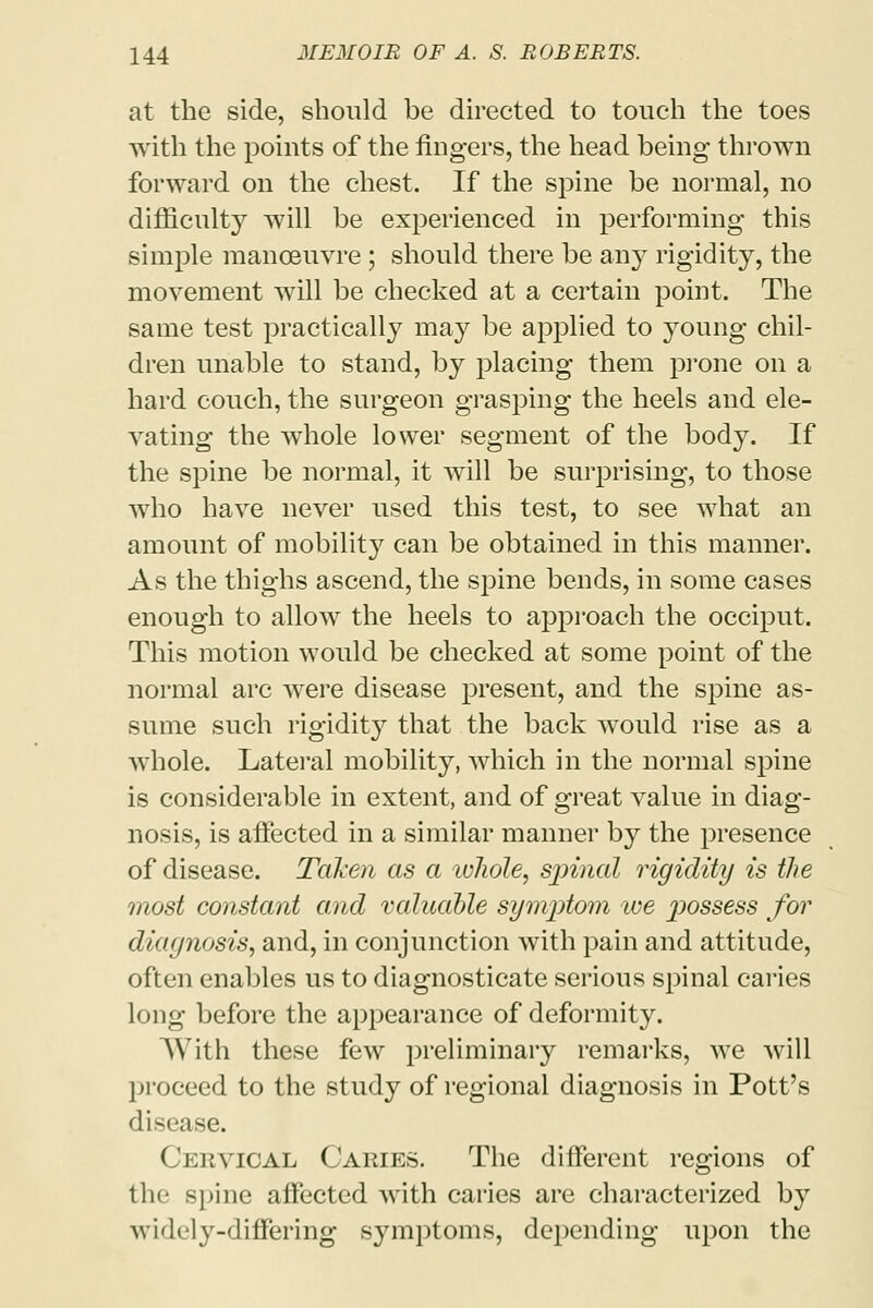 at the side, should be directed to touch the toes with the points of the fingers, the head being thrown forward on the chest. If the spine be normal, no difficulty will be experienced in performing this simple manoeuvre ; should there be any rigidity, the movement will be checked at a certain point. The same test practically may be applied to young chil- dren unable to stand, by placing them prone on a hard couch, the surgeon grasping the heels and ele- vating the whole lower segment of the body. If the spine be normal, it will be surprising, to those who have never used this test, to see what an amount of mobility can be obtained in this manner. As the thighs ascend, the spine bends, in some cases enough to allow the heels to approach the occiput. This motion would be checked at some point of the normal arc were disease present, and the spine as- sume such rigidity that the back would rise as a whole. Lateral mobility, which in the normal spine is considerable in extent, and of great value in diag- nosis, is affected in a similar manner by the presence of disease. Taken as a ivJiole, spinal rigidity is the most constant and valuable symptom we jwssess for diagnosis, and, in conjunction with pain and attitude, often enables us to diagnosticate serious spinal caries long before the appearance of deformity. With these few preliminary remarks, we will proceed to the study of regional diagnosis in Pott's disease. Cervical Caries. The different regions of the spine affected with caries are characterized by widely-differing symptoms, depending upon the