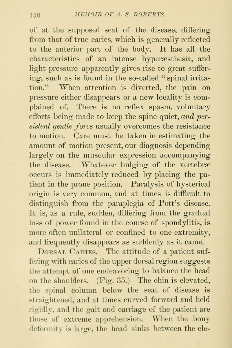 of at the supposed seat of the disease, differing from that of true caries, which is generally reflected to the anterior part of the body. It has all the characteristics of an intense hyperesthesia, and light pressure apparently gives rise to great suffer- ing, such as is found in the so-called  spinal irrita- tion. When attention is diverted, the pain on pressure either disappears or a new locality is com- plained of. There is no reflex spasm, voluntary efforts being made to keep the spine quiet, and per- sistent gentle f&rce usually overcomes the resistance to motion. Care must be taken in estimating the amount of motion present, our diagnosis depending largely on the muscular expression accompanying the disease. Whatever bulging of the vertebrae occurs is immediately reduced by placing the pa- tient in the prone position. Paralysis of hysterical origin is very common, and at times is difficult to distinguish from the paraplegia of Pott's disease. It is, as a rule, sudden, differing from the gradual loss of power found in the course of spondylitis, is more often unilateral or confined to one extremity, and frequently disappears as suddenly as it came. Dorsal Caries. The attitude of a patient suf- fering with caries of the upper dorsal region suggests the attempt of one endeavoring to balance the head on the shoulders. (Fig. 35.) The chin is elevated, the spinal column below the seat of disease is straightened, and at times curved forward and held rigidly, and the gait and carriage of the patient are those of extreme apprehension. When the bony deformity is large, the head sinks between the ele-