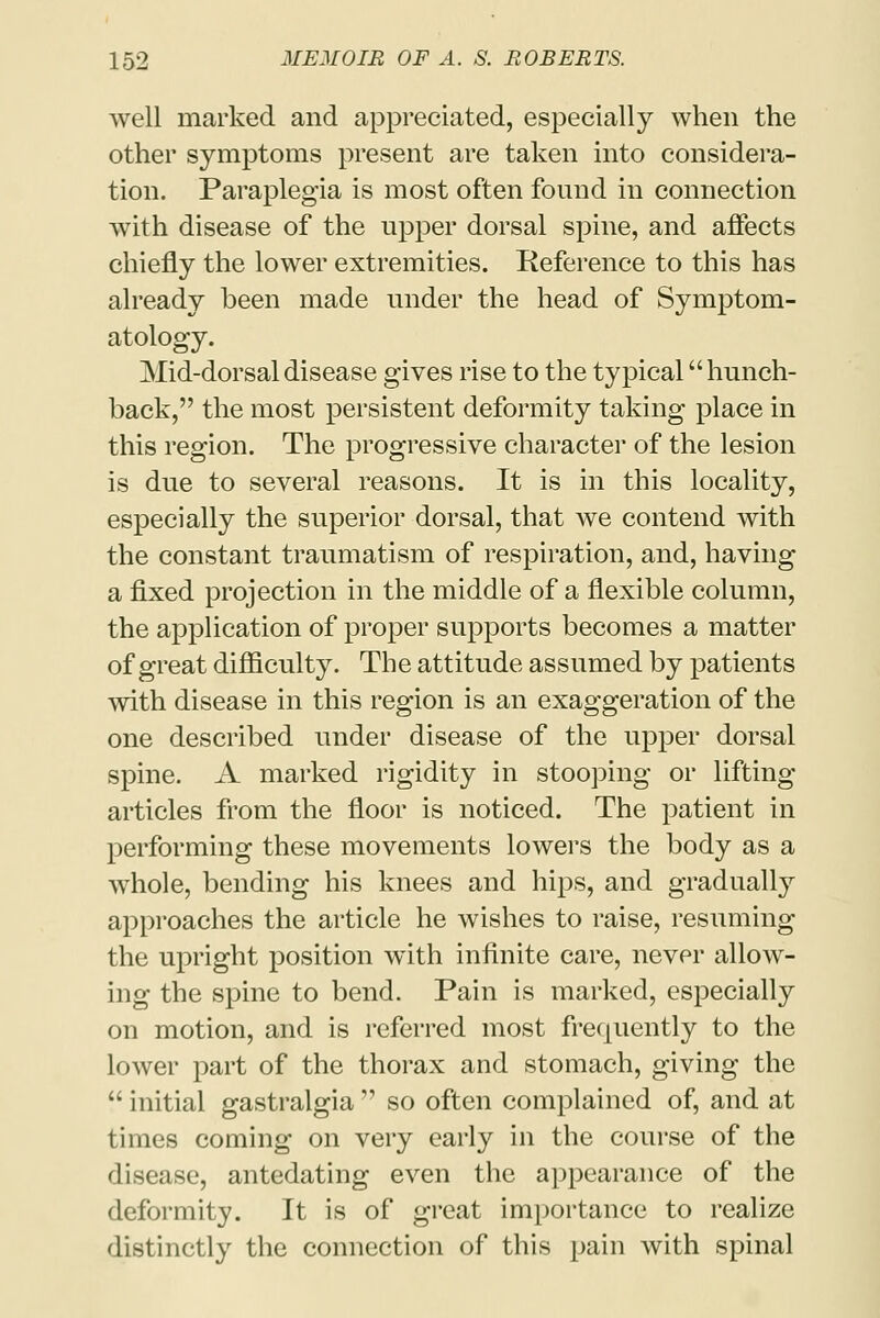 well marked and appreciated, especially when the other symptoms present are taken into considera- tion. Paraplegia is most often found in connection with disease of the upper dorsal spine, and affects chiefly the lower extremities. Reference to this has already been made under the head of Symptom- atology. Mid-dorsal disease gives rise to the typical hunch- back, the most persistent deformity taking place in this region. The progressive character of the lesion is due to several reasons. It is in this locality, especially the superior dorsal, that we contend with the constant traumatism of respiration, and, having a fixed projection in the middle of a flexible column, the application of proper supports becomes a matter of great difficulty. The attitude assumed by patients with disease in this region is an exaggeration of the one described under disease of the upper dorsal spine. A marked rigidity in stooping or lifting articles from the floor is noticed. The patient in performing these movements lowers the body as a whole, bending his knees and hips, and gradually approaches the article he wishes to raise, resuming the upright position with infinite care, never allow- ing the spine to bend. Pain is marked, especially on motion, and is referred most frequently to the lower part of the thorax and stomach, giving the  initial gastralgia  so often complained of, and at times coming on very early in the course of the disease, antedating even the appearance of the deformity. It is of great importance to realize distinctly the connection of this pain with spinal