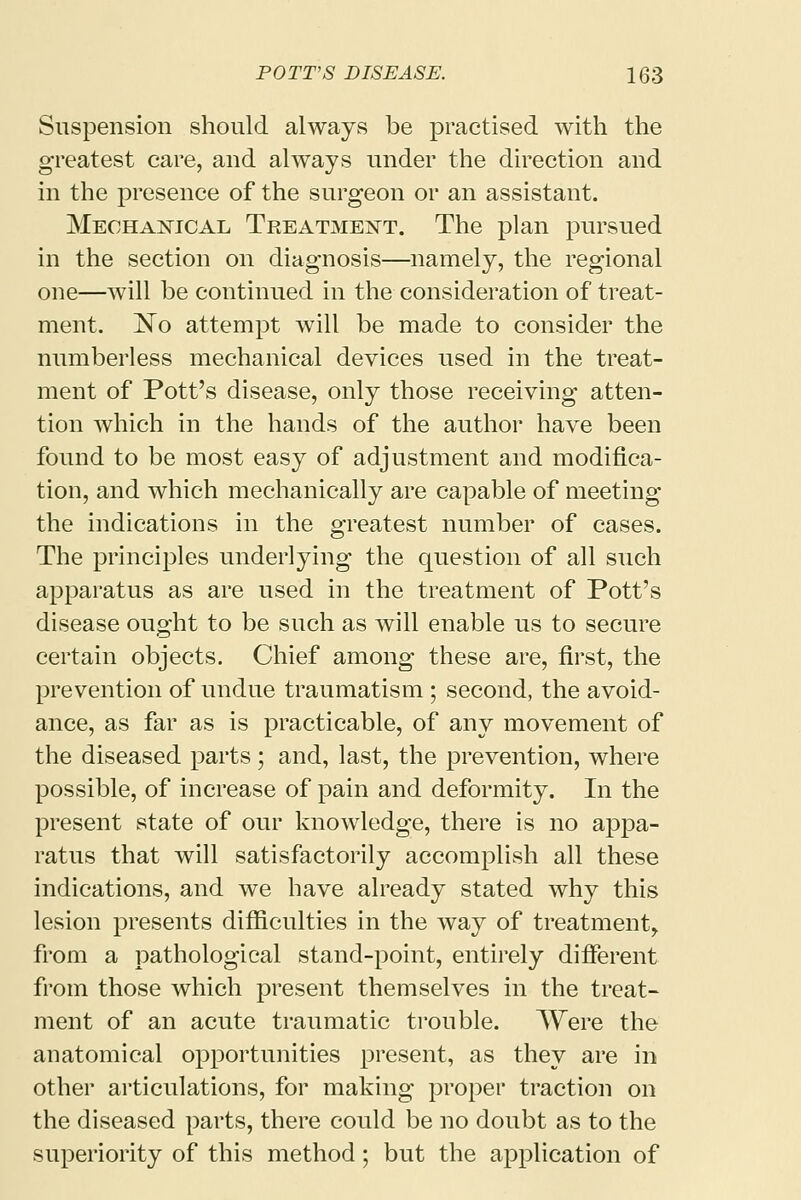 Suspension should always be practised with the greatest care, and always under the direction and in the presence of the surgeon or an assistant. Mechanical Treatment. The plan pursued in the section on diagnosis—namely, the regional one—will be continued in the consideration of treat- ment. ^No attempt will be made to consider the numberless mechanical devices used in the treat- ment of Pott's disease, only those receiving atten- tion which in the hands of the author have been found to be most easy of adjustment and modifica- tion, and which mechanically are capable of meeting the indications in the greatest number of cases. The principles underlying the question of all such apparatus as are used in the treatment of Pott's disease ought to be such as will enable us to secure certain objects. Chief among these are, first, the prevention of undue traumatism; second, the avoid- ance, as far as is practicable, of any movement of the diseased parts ; and, last, the prevention, where possible, of increase of pain and deformity. In the present state of our knowledge, there is no appa- ratus that will satisfactorily accomplish all these indications, and we have already stated why this lesion presents difficulties in the way of treatment, from a pathological stand-point, entirely different from those which present themselves in the treat- ment of an acute traumatic trouble. Were the anatomical opportunities present, as they are in other articulations, for making proper traction on the diseased parts, there could be no doubt as to the superiority of this method; but the application of