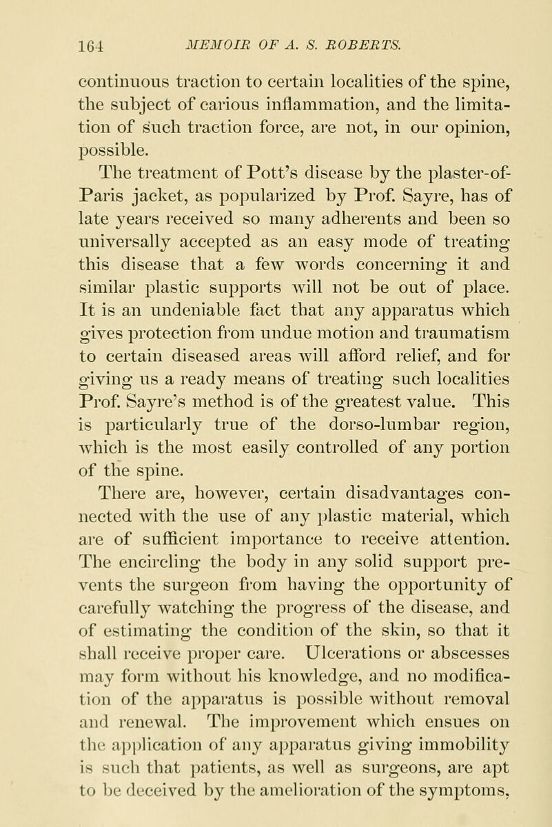 continuous traction to certain localities of the spine, the subject of carious inflammation, and the limita- tion of such traction force, are not, in our opinion, possible. The treatment of Pott's disease by the plaster-of- Paris jacket, as popularized by Prof. Say re, has of late years received so many adherents and been so universally accepted as an easy mode of treating this disease that a few words concerning it and similar plastic supports will not be out of place. It is an undeniable fact that any apparatus which gives protection from undue motion and traumatism to certain diseased areas will afford relief, and for giving us a ready means of treating such localities Prof. Sayre's method is of the greatest value. This is particularly true of the dorso-lumbar region, which is the most easily controlled of any portion of the spine. There are, however, certain disadvantages con- nected with the use of any plastic material, which are of sufficient importance to receive attention. The encircling the body in any solid support pre- vents the surgeon from having the opportunity of carefully watching the progress of the disease, and of estimating the condition of the skin, so that it shall receive proper care. Ulcerations or abscesses may form without his knowledge, and no modifica- tion of the apparatus is possible without removal and renewal. The improvement which ensues on the application of any apparatus giving immobility is such that patients, as well as surgeons, are apt to be deceived by the amelioration of the symptoms.