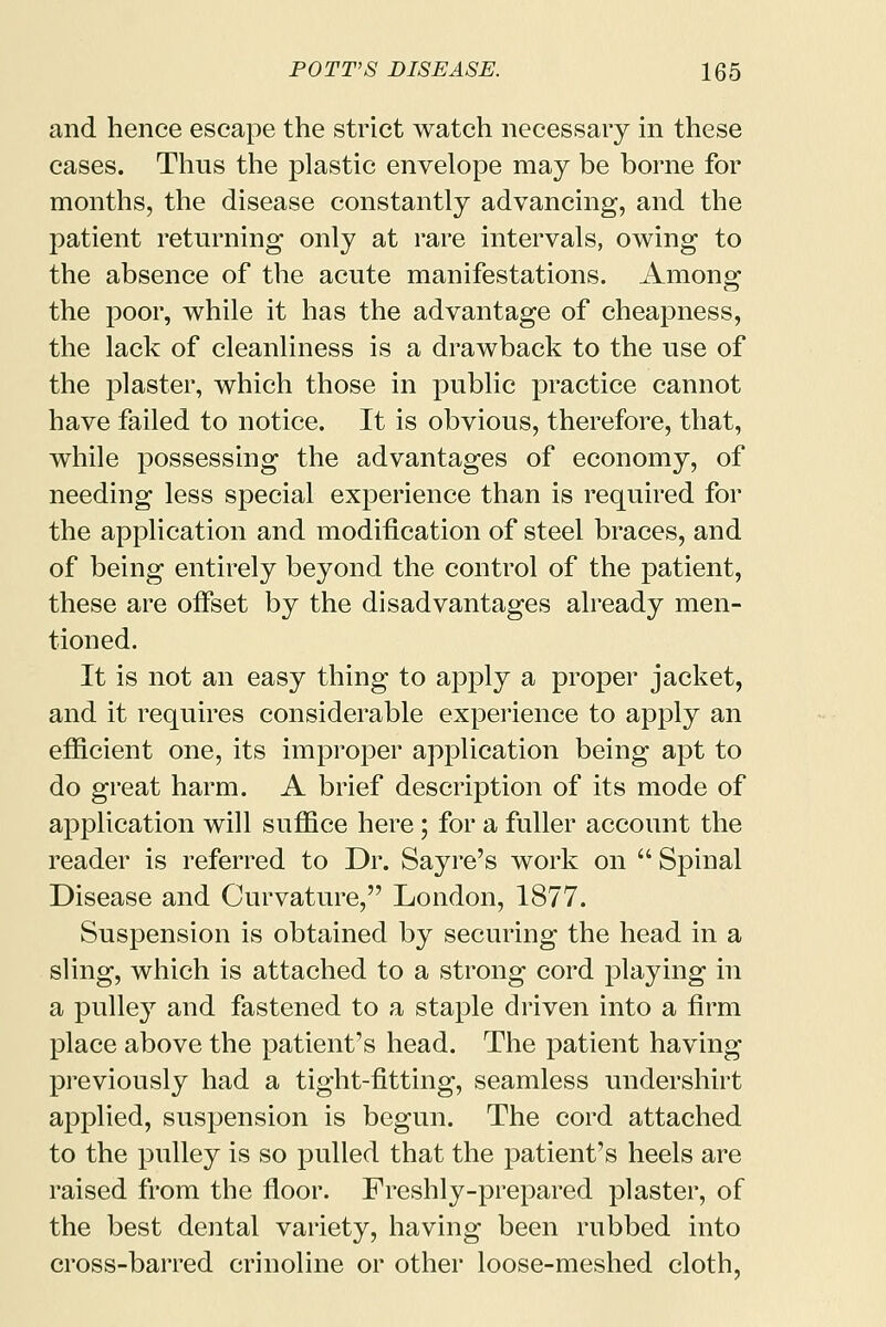 and hence escape the strict watch necessary in these cases. Thus the plastic envelope may be borne for months, the disease constantly advancing, and the patient returning only at rare intervals, owing to the absence of the acute manifestations. Among the poor, while it has the advantage of cheapness, the lack of cleanliness is a drawback to the use of the plaster, which those in public practice cannot have failed to notice. It is obvious, therefore, that, while possessing the advantages of economy, of needing less special experience than is required for the application and modification of steel braces, and of being entirely beyond the control of the patient, these are offset by the disadvantages already men- tioned. It is not an easy thing to apply a proper jacket, and it requires considerable experience to apply an efficient one, its improper application being apt to do great harm. A brief description of its mode of application will suffice here; for a fuller account the reader is referred to Dr. Sayre's work on  Spinal Disease and Curvature, London, 1877. Suspension is obtained by securing the head in a sling, which is attached to a strong cord playing in a pulley and fastened to a staple driven into a firm place above the patient's head. The patient having previously had a tight-fitting, seamless undershirt applied, suspension is begun. The cord attached to the pulley is so pulled that the patient's heels are raised from the floor. Freshly-prepared plaster, of the best dental variety, having been rubbed into cross-barred crinoline or other loose-meshed cloth,