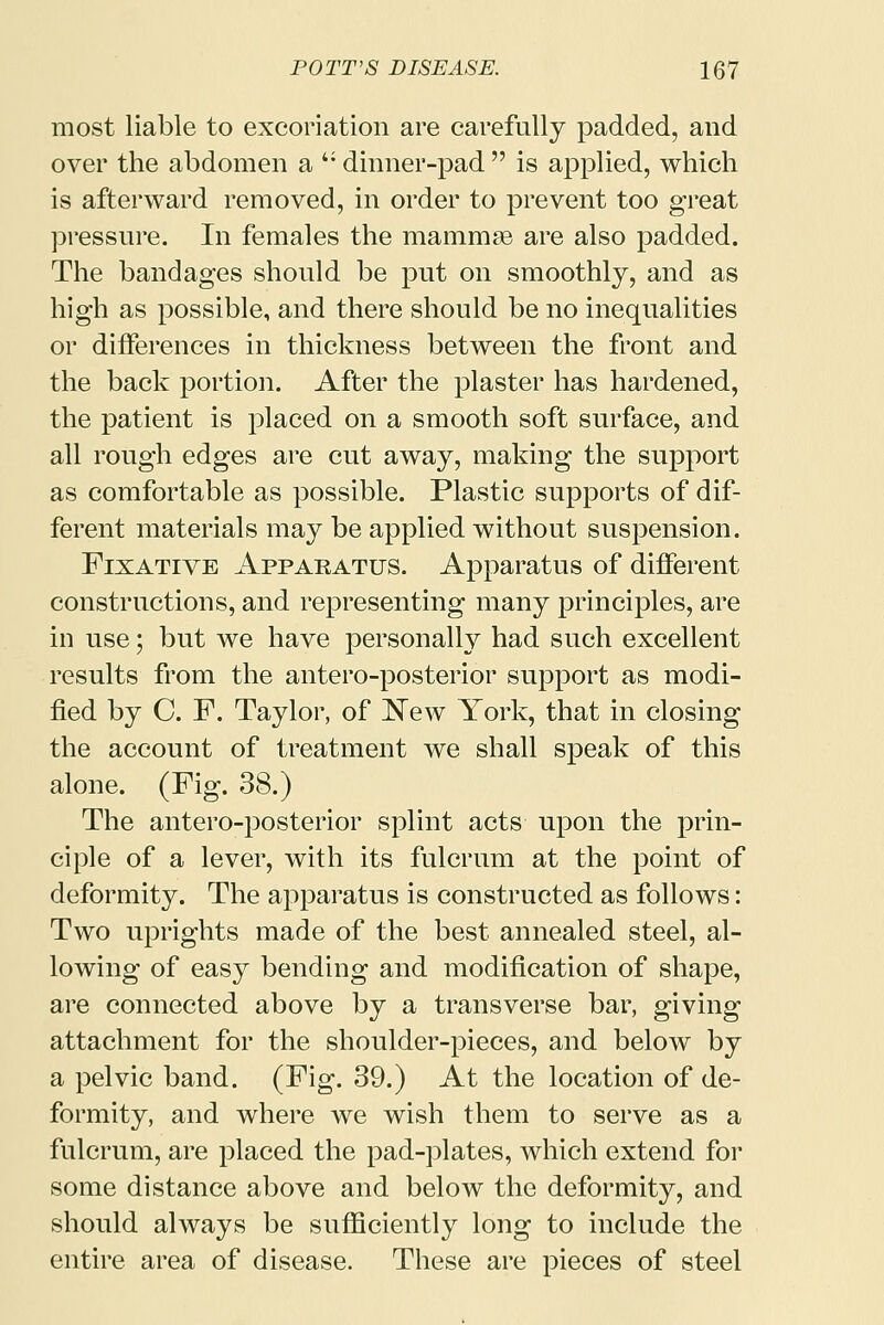 most liable to excoriation are carefully padded, and over the abdomen a '; dinner-pad  is applied, which is afterward removed, in order to prevent too great pressure. In females the mammae are also padded. The bandages should be put on smoothly, and as high as possible, and there should be no inequalities or differences in thickness between the front and the back portion. After the plaster has hardened, the patient is placed on a smooth soft surface, and all rough edges are cut away, making the support as comfortable as possible. Plastic supports of dif- ferent materials may be applied without suspension. Fixative Apparatus. Apparatus of different constructions, and representing many principles, are in use; but we have personally had such excellent results from the anteroposterior support as modi- fied by C. F. Taylor, of New York, that in closing the account of treatment we shall speak of this alone. (Fig. 38.) The antero-posterior splint acts upon the prin- ciple of a lever, with its fulcrum at the point of deformity. The apparatus is constructed as follows: Two uprights made of the best annealed steel, al- lowing of easy bending and modification of shape, are connected above by a transverse bar, giving attachment for the shoulder-pieces, and below by a pelvic band. (Fig. 39.) At the location of de- formity, and where we wish them to serve as a fulcrum, are placed the pad-plates, which extend for some distance above and below the deformity, and should always be sufficiently long to include the entire area of disease. These are pieces of steel