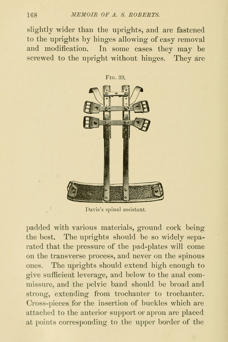 slightly wider than the uprights, and are fastened to the uprights by hinges allowing of easy removal and modification. In some cases they may be screwed to the upright without hinges. They are Fig. 39. Davis's spinal assistant. padded with various materials, ground cork being the best. The uprights should be so widely sepa- rated that the pressure of the pad-plates will come on the transverse process, and never on the spinous ones. The uprights should extend high enough to give sufficient leverage, and below to the anal com- missure, and the pelvic band should be broad and strong, extending from trochanter to trochanter. Cross-pieces for the insertion of buckles which are attached to the anterior support or apron are placed at points corresponding to the upper border of the