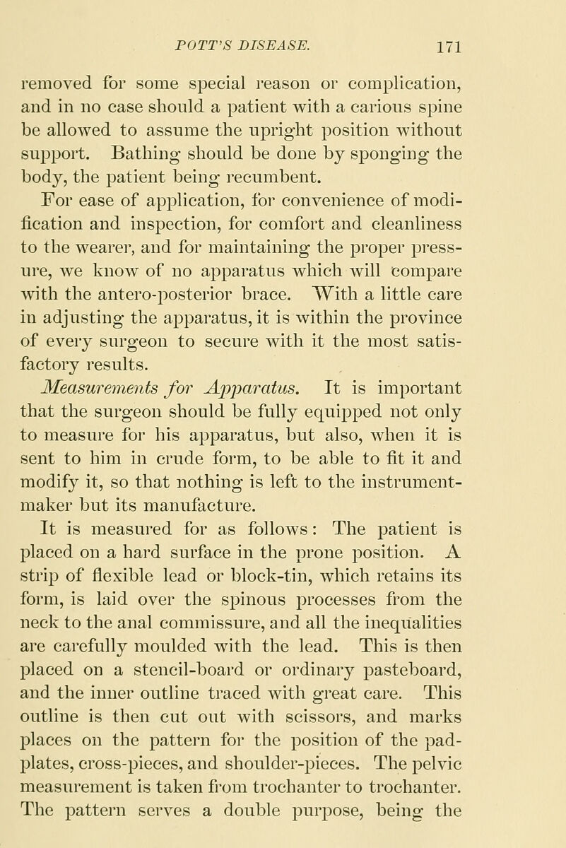 removed for some special reason or complication, and in no case should a patient with a carious spine be allowed to assume the upright position without support. Bathing should be done by sponging the body, the patient being recumbent. For ease of application, for convenience of modi- fication and inspection, for comfort and cleanliness to the wearer, and for maintaining the proper press- ure, we know of no apparatus which will compare with the antero-posterior brace. With a little care in adjusting the apparatus, it is within the province of every surgeon to secure with it the most satis- factory results. Measurements for Ajjparatus. It is important that the surgeon should be fully equipped not only to measure for his apparatus, but also, when it is sent to him in crude form, to be able to fit it and modify it, so that nothing is left to the instrument- maker but its manufacture. It is measured for as follows: The patient is placed on a hard surface in the prone position. A strip of flexible lead or block-tin, which retains its form, is laid over the spinous processes from the neck to the anal commissure, and all the inequalities are carefully moulded with the lead. This is then placed on a stencil-board or ordinary pasteboard, and the inner outline traced with great care. This outline is then cut out with scissors, and marks places on the pattern for the position of the pad- plates, cross-pieces, and shoulder-pieces. The pelvic measurement is taken from trochanter to trochanter. The pattern serves a double purpose, being the