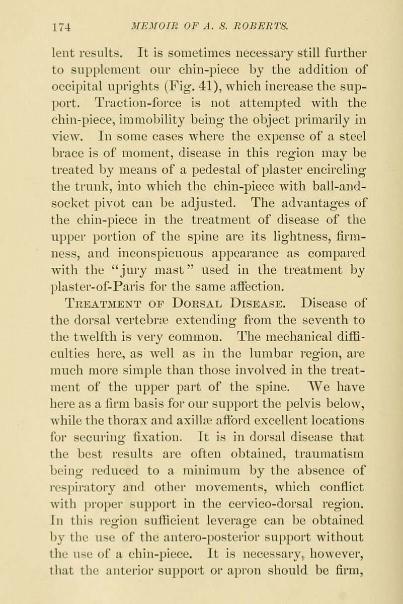 lent results. It is sometimes necessary still further to supplement our chin-piece by the addition of occipital uprights (Fig. 41), which increase the sup- port. Traction-force is not attempted with the chin-piece, immobility being the object primarily in view. In some cases where the expense of a steel brace is of moment, disease in this region may be treated by means of a pedestal of plaster encircling the trunk, into which the chin-piece with ball-and- socket pivot can be adjusted. The advantages of the chin-piece in the treatment of disease of the upper portion of the spine are its lightness, firm- ness, and inconspicuous appearance as compared with the jury mast used in the treatment by plaster-of-Paris for the same affection. Treatment of Dorsal Disease. Disease of the dorsal vertebra? extending from the seventh to the twelfth is very common. The mechanical diffi- culties here, as well as in the lumbar region, are much more simple than those involved in the treat- ment of the upper part of the spine. We have here as a firm basis for our support the pelvis below, while the thorax and axilla? afford excellent locations for securing fixation. It is in dorsal disease that the best results are often obtained, traumatism being reduced to a minimum by the absence of respiratory and other movements, which conflict with proper support in the cervico-dorsal region. In this region sufficient leverage can be obtained by the use, of* the antero-posterior support without the use of a chin-piece. It is necessary,, however, that the anterior support or apron should be firm,