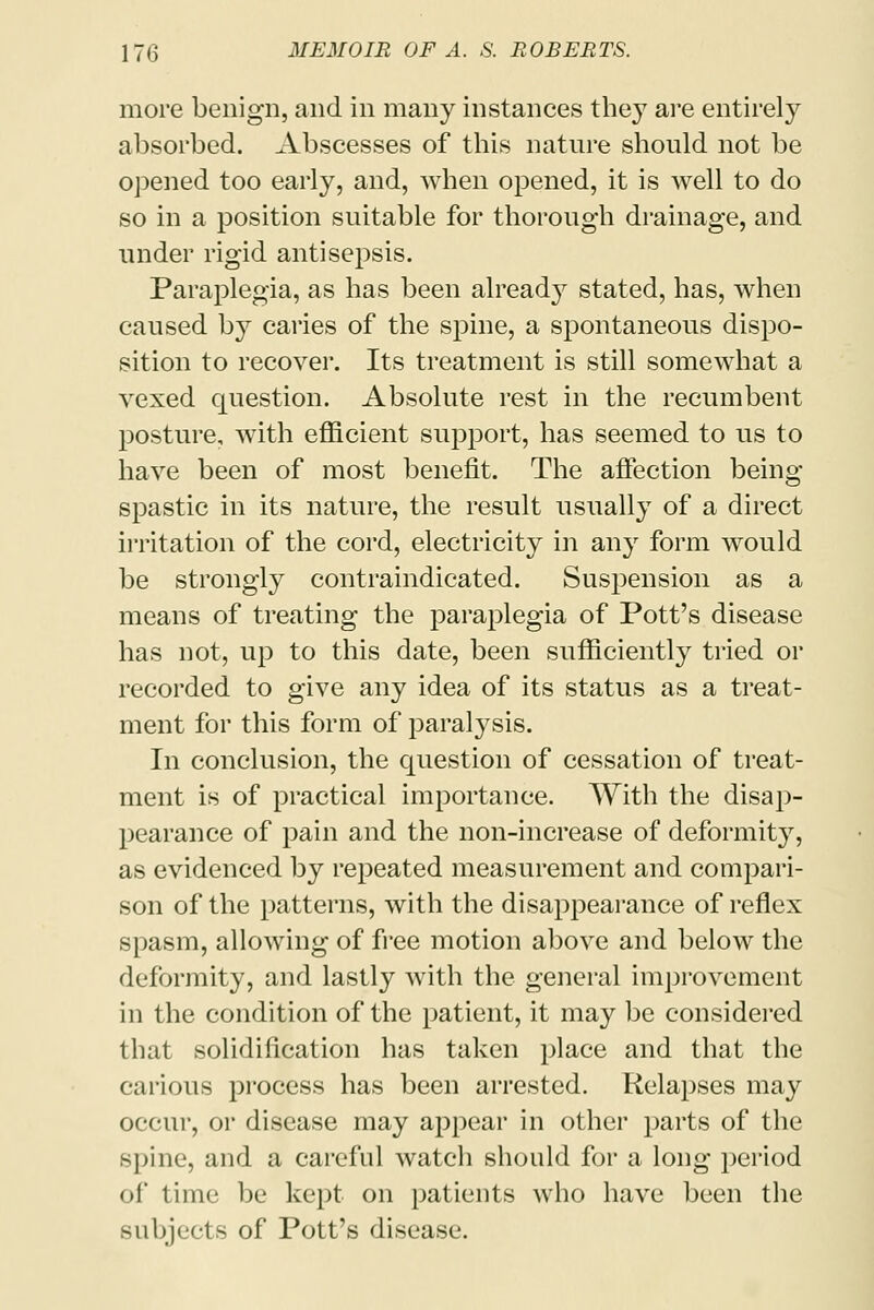 more benign, and in many instances they are entirely absorbed. Abscesses of this nature should not be opened too early, and, when opened, it is well to do so in a position suitable for thorough drainage, and under rigid antisepsis. Paraplegia, as has been already stated, has, when caused by caries of the spine, a spontaneous dispo- sition to recover. Its treatment is still somewhat a vexed question. Absolute rest in the recumbent posture, with efficient support, has seemed to us to have been of most benefit. The affection being spastic in its nature, the result usually of a direct irritation of the cord, electricity in any form would be strongly contraindicated. Suspension as a means of treating the paraplegia of Pott's disease has not, up to this date, been sufficiently tried or recorded to give any idea of its status as a treat- ment for this form of paralysis. In conclusion, the question of cessation of treat- ment is of practical importance. With the disap- pearance of pain and the non-increase of deformity, as evidenced by repeated measurement and compari- son of the patterns, with the disappearance of reflex spasm, allowing of free motion above and below the deformity, and lastly with the general improvement in the condition of the patient, it may be considered that solidification has taken place and that the carious process has been arrested. Relapses may occur, or disease may appear in other parts of the spine, and a careful watch should for a long period of time be kept on patients who have been the subjects of Pott's disease.