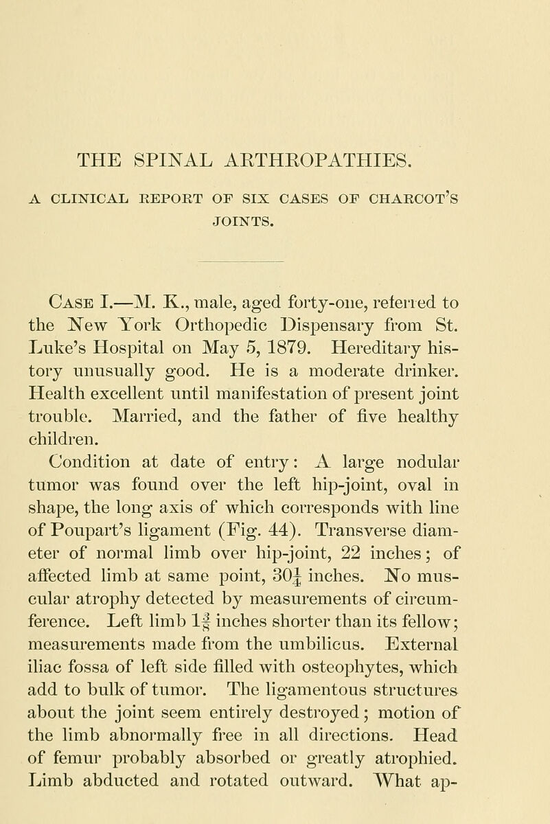 A CLINICAL REPORT OF SIX CASES OE CHARCOT'S JOINTS. Case I.—M. K.., male, aged forty-one, referred to the New York Orthopedic Dispensary from St. Luke's Hospital on May 5, 1879. Hereditary his- tory unusually good. He is a moderate drinker. Health excellent until manifestation of present joint trouble. Married, and the father of five healthy children. Condition at date of entry: A large nodular tumor was found over the left hip-joint, oval in shape, the long axis of which corresponds with line of Poupart's ligament (Fig. 44). Transverse diam- eter of normal limb over hip-joint, 22 inches; of affected limb at same point, 30J inches. No mus- cular atrophy detected by measurements of circum- ference. Left limb If inches shorter than its fellow; measurements made from the umbilicus. External iliac fossa of left side filled with osteophytes, which add to bulk of tumor. The ligamentous structures about the joint seem entirely destroyed; motion of the limb abnormally free in all directions. Head of femur probably absorbed or greatly atrophied. Limb abducted and rotated outward. What ap-