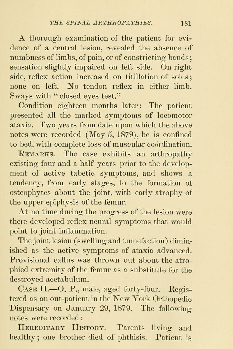 A thorough examination of the patient for evi- dence of a central lesion, revealed the absence of numbness of limbs, of pain, or of constricting bands; sensation slightly impaired on left side. On right side, reflex action increased on titillation of soles; none on left. No tendon reflex in either limb. Sways with  closed eyes test. Condition eighteen months later: The patient presented all the marked symptoms of locomotor ataxia. Two years from date upon which the above notes were recorded (May 5, 1879), he is confined to bed, with complete loss of muscular coordination. Remarks. The case exhibits an arthropathy existing four and a half years prior to the develop- ment of active tabetic symptoms, and shows a tendency, from early stages, to the formation of osteophytes about the joint, with early atrophy of the upper epiphysis of the femur. At no time during the progress of the lesion were there developed reflex neural symptoms that would point to joint inflammation. The joint lesion (swelling and tumefaction) dimin- ished as the active symptoms of ataxia advanced. Provisional callus was thrown out about the atro- phied extremity of the femur as a substitute for the destroyed acetabulum. Case II.—O. P., male, aged forty-four. Regis- tered as an out-patient in the New York Orthopedic Dispensary on January 29, 1879. The following notes were recorded: Hereditary History. Parents living and healthy; one brother died of phthisis. Patient is