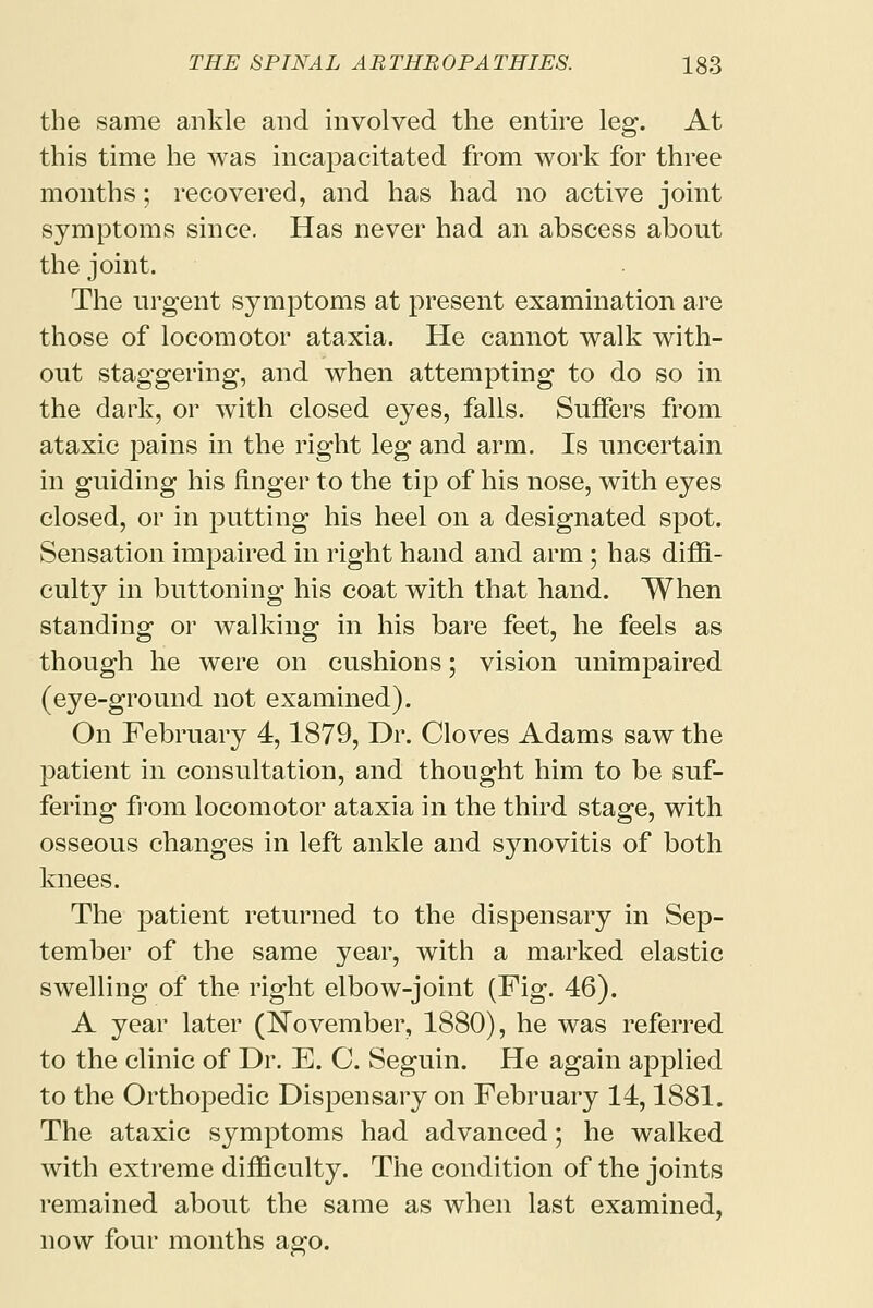 the same ankle and involved the entire leg. At this time he was incapacitated from work for three months; recovered, and has had no active joint symptoms since. Has never had an abscess about the joint. The urgent symptoms at present examination are those of locomotor ataxia. He cannot walk with- out staggering, and when attempting to do so in the dark, or with closed eyes, falls. Suffers from ataxic pains in the right leg and arm. Is uncertain in guiding his finger to the tip of his nose, with eyes closed, or in putting his heel on a designated spot. Sensation impaired in right hand and arm; has diffi- culty in buttoning his coat with that hand. When standing or walking in his bare feet, he feels as though he were on cushions; vision unimpaired (eye-ground not examined). On February 4,1879, Dr. Cloves Adams saw the patient in consultation, and thought him to be suf- fering from locomotor ataxia in the third stage, with osseous changes in left ankle and synovitis of both knees. The patient returned to the dispensary in Sep- tember of the same year, with a marked elastic swelling of the right elbow-joint (Fig. 46). A year later (November, 1880), he was referred to the clinic of Dr. E. C. Seguin. He again applied to the Orthopedic Dispensary on February 14,1881. The ataxic symptoms had advanced; he walked with extreme difficulty. The condition of the joints remained about the same as when last examined, now four months ago.