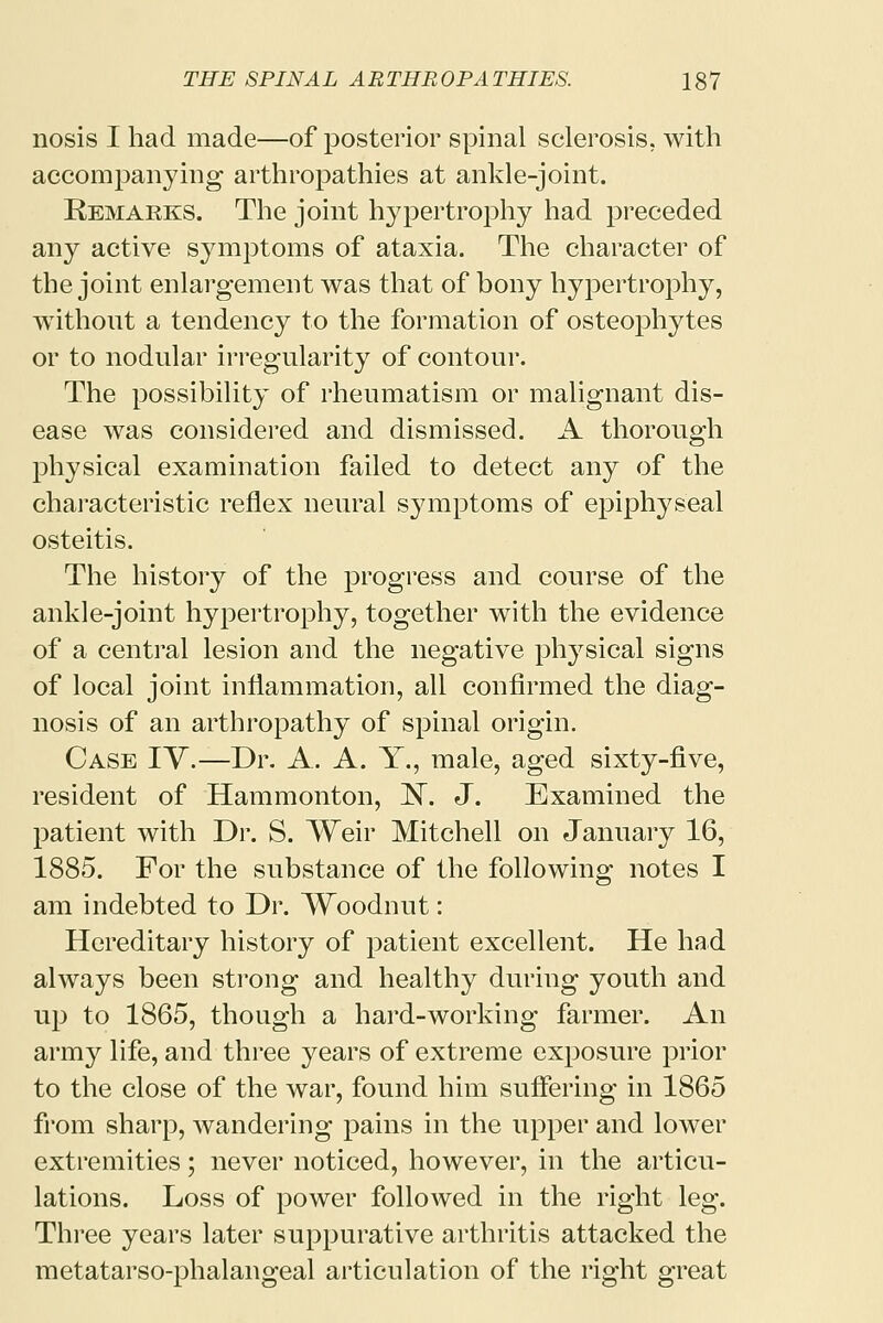 nosis I had made—of posterior spinal sclerosis, with accompanying arthropathies at ankle-joint. Remarks. The joint hypertrophy had preceded any active symptoms of ataxia. The character of the joint enlargement was that of bony hypertrophy, without a tendency to the formation of osteophytes or to nodular irregularity of contour. The possibility of rheumatism or malignant dis- ease was considered and dismissed. A thorough physical examination failed to detect any of the characteristic reflex neural symptoms of epiphyseal osteitis. The history of the progress and course of the ankle-joint hypertrophy, together with the evidence of a central lesion and the negative physical signs of local joint inflammation, all confirmed the diag- nosis of an arthropathy of spinal origin. Case TV.—Dr. A. A. Y., male, aged sixty-five, resident of Hammonton, N. J. Examined the patient with Dr. S. Weir Mitchell on January 16, 1885. For the substance of the following notes I am indebted to Dr. Woodnut: Hereditary history of patient excellent. He had always been strong and healthy during youth and up to 1865, though a hard-working farmer. An army life, and three years of extreme exposure prior to the close of the war, found him suffering in 1865 from sharp, wandering pains in the upper and lower extremities; never noticed, however, in the articu- lations. Loss of power followed in the right leg. Three years later suppurative arthritis attacked the metatarso-phalangeal articulation of the right great