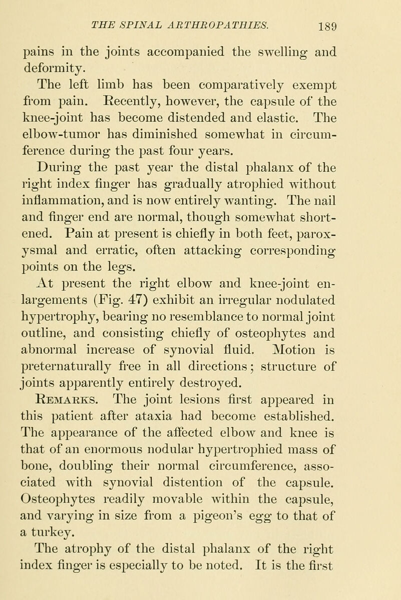 pains in the joints accompanied the swelling and deformity. The left limb has been comparatively exempt from pain. Recently, however, the capsule of the knee-joint has become distended and elastic. The elbow-tumor has diminished somewhat in circum- ference during the past four years. During the past year the distal phalanx of the right index finger has gradually atrophied without inflammation, and is now entirely wanting. The nail and finger end are normal, though somewhat short- ened. Pain at present is chiefly in both feet, parox- ysmal and erratic, often attacking corresponding points on the legs. At present the right elbow and knee-joint en- largements (Fig. 47) exhibit an irregular nodulated hypertrophy, bearing no resemblance to normal joint outline, and consisting chiefly of osteophytes and abnormal increase of synovial fluid. Motion is preternaturally free in all directions; structure of joints apparently entirely destroyed. Remarks. The joint lesions first appeared in this patient after ataxia had become established. The appearance of the affected elbow and knee is that of an enormous nodular hypertrophied mass of bone, doubling their normal circumference, asso- ciated with synovial distention of the capsule. Osteophytes readily movable within the capsule, and varying in size from a pigeon's egg to that of a turkey. The atrophy of the distal phalanx of the right index finger is especially to be noted. It is the first