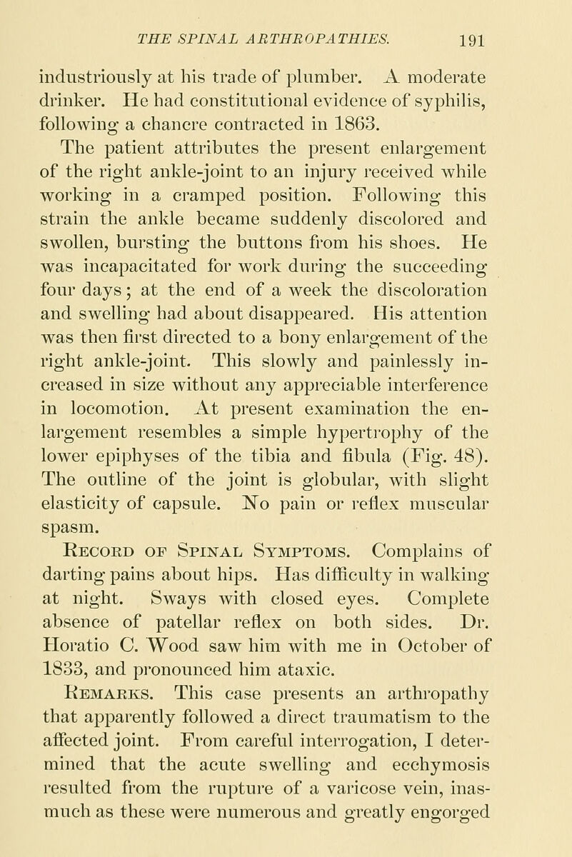 industriously at his trade of plumber. A moderate drinker. He had constitutional evidence of syphilis, following a chancre contracted in 1863. The patient attributes the present enlargement of the right ankle-joint to an injury received while working in a cramped position. Following this strain the ankle became suddenly discolored and swollen, bursting the buttons from his shoes. He was incapacitated for work during the succeeding four days; at the end of a week the discoloration and swelling had about disappeared. His attention was then first directed to a bony enlargement of the right ankle-joint. This slowly and painlessly in- creased in size without any appreciable interference in locomotion. At present examination the en- largement resembles a simple hypertrophy of the lower epiphyses of the tibia and fibula (Fig. 48). The outline of the joint is globular, with slight elasticity of capsule. No pain or reflex muscular spasm. Record of Spinal Symptoms. Complains of darting pains about hips. Has difficulty in walking at night. Sways with closed eyes. Complete absence of patellar reflex on both sides. Dr. Horatio C. Wood saw him with me in October of 1833, and pronounced him ataxic. KemaPlKS. This case presents an arthropathy that apparently followed a direct traumatism to the affected joint. From careful interrogation, I deter- mined that the acute swelling and ecchymosis resulted from the rupture of a varicose vein, inas- much as these were numerous and greatly engorged