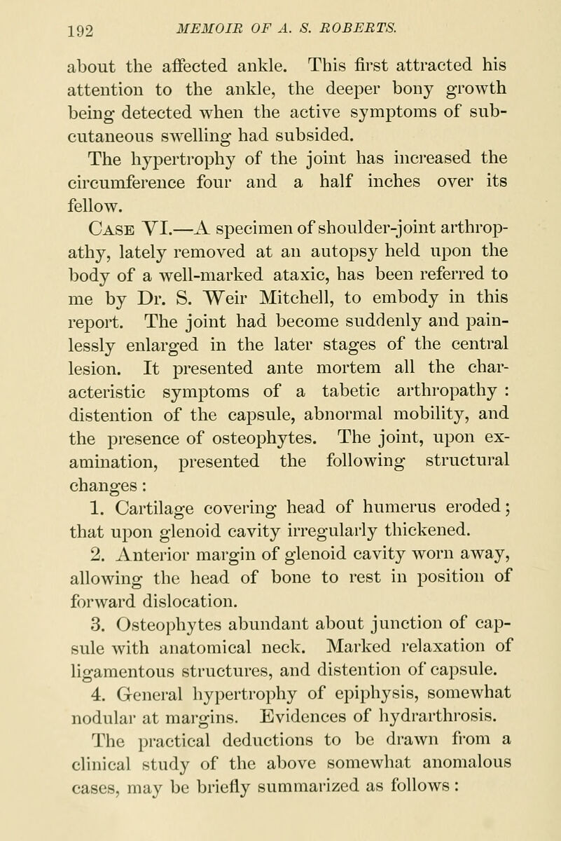 about the affected ankle. This first attracted his attention to the ankle, the deeper bony growth being detected when the active symptoms of sub- cutaneous swelling had subsided. The hypertrophy of the joint has increased the circumference four and a half inches over its fellow. Case YI.—A specimen of shoulder-joint arthrop- athy, lately removed at an autopsy held upon the body of a well-marked ataxic, has been referred to me by Dr. S. Weir Mitchell, to embody in this report. The joint had become suddenly and pain- lessly enlarged in the later stages of the central lesion. It presented ante mortem all the char- acteristic symptoms of a tabetic arthropathy : distention of the capsule, abnormal mobility, and the presence of osteophytes. The joint, upon ex- amination, presented the following structural changes: 1. Cartilage covering head of humerus eroded; that upon glenoid cavity irregularly thickened. 2. Anterior margin of glenoid cavity worn away, allowing the head of bone to rest in position of forward dislocation. 3. Osteophytes abundant about junction of cap- sule with anatomical neck. Marked relaxation of ligamentous structures, and distention of capsule. 4. General hypertrophy of epiphysis, somewhat nodular at margins. Evidences of hydrarthrosis. The practical deductions to be drawn from a clinical study of the above somewhat anomalous cases, may be briefly summarized as follows: