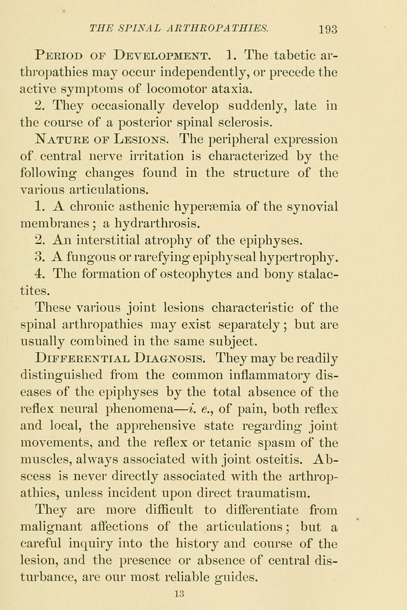 Period of Development. 1. The tabetic ar- thropathies may occur independently, or precede the active symptoms of locomotor ataxia. 2. They occasionally develop suddenly, late in the course of a posterior spinal sclerosis. Nature of Lesions. The peripheral expression of. central nerve irritation is characterized by the following changes found in the structure of the various articulations. 1. A chronic asthenic hyperemia of the synovial membranes; a hydrarthrosis. 2. An interstitial atrophy of the epiphyses. 3. A fungous or rarefying epiphyseal hypertrophy. 4. The formation of osteophytes and bony stalac- tites. These various joint lesions characteristic of the spinal arthropathies may exist separately; but are usually combined in the same subject. Differential Diagnosis. They may be readily distinguished from the common inflammatory dis- eases of the epiphyses by the total absence of the reflex neural phenomena—i. e., of pain, both reflex and local, the apprehensive state regarding joint movements, and the reflex or tetanic spasm of the muscles, always associated with joint osteitis. Ab- scess is never directly associated with the arthrop- athies, unless incident upon direct traumatism. They are more difficult to differentiate from malignant affections of the articulations; but a careful inquiry into the history and course of the lesion, and the presence or absence of central dis- turbance, are our most reliable guides. 13