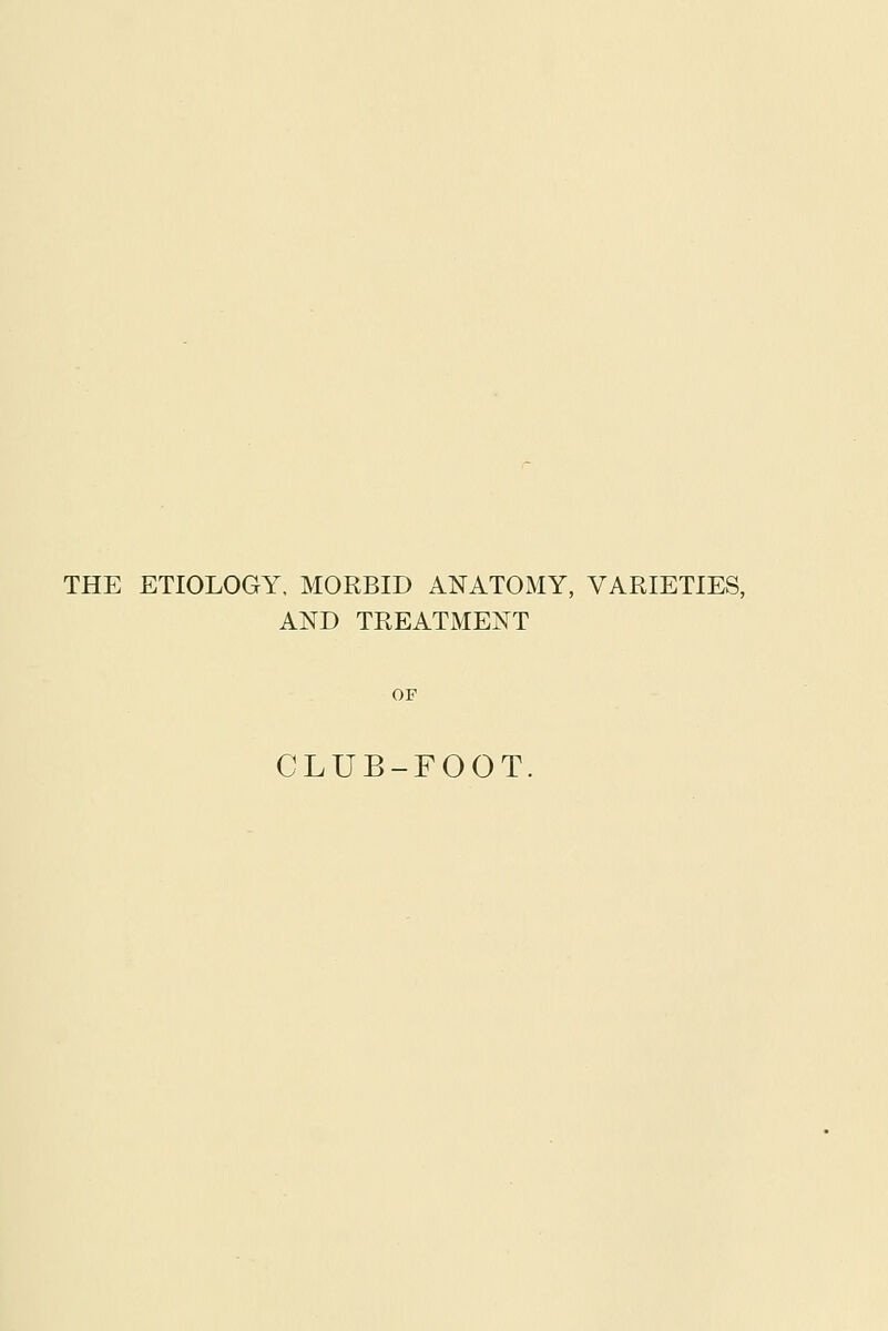 THE ETIOLOGY, MORBID ANATOMY, VARIETIES, AND TREATMENT OF CLUB-FOOT