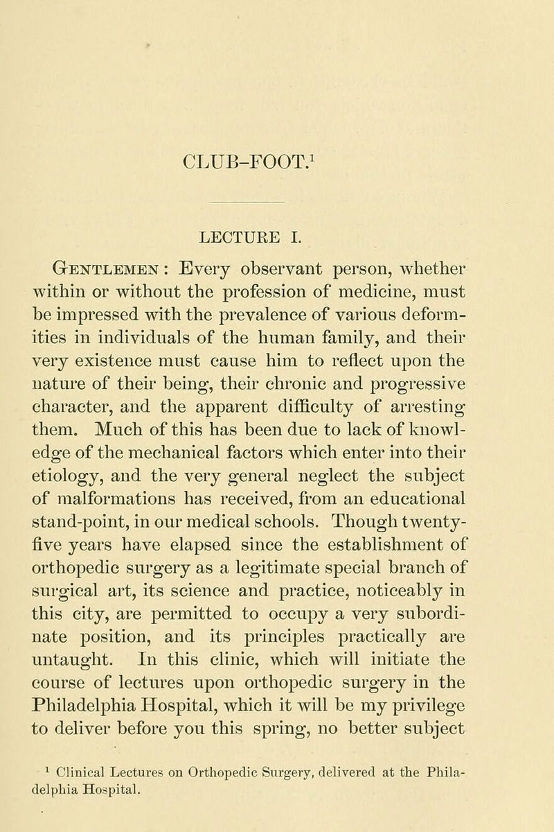LECTURE I. Gentlemen : Every observant person, whether within or without the profession of medicine, must be impressed with the prevalence of various deform- ities in individuals of the human family, and their very existence must cause him to reflect upon the nature of their being, their chronic and progressive character, and the apparent difficulty of arresting them. Much of this has been due to lack of knowl- edge of the mechanical factors which enter into their etiology, and the very general neglect the subject of malformations has received, from an educational stand-point, in our medical schools. Though twenty- five years have elapsed since the establishment of orthopedic surgery as a legitimate special branch of surgical art, its science and practice, noticeably in this city, are permitted to occupy a very subordi- nate position, and its principles practically are untaught. In this clinic, which will initiate the course of lectures upon orthopedic surgery in the Philadelphia Hospital, which it will be my privilege to deliver before you this spring, no better subject 1 Clinical Lectures on Orthopedic Surgery, delivered at the Phila- delphia Hospital.