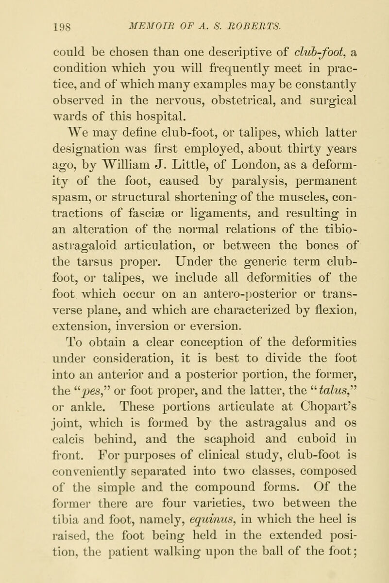 could be chosen than one descriptive of club-foot, a condition which you will frequently meet in prac- tice, and of which many examples may be constantly observed in the nervous, obstetrical, and surgical wards of this hospital. We may define club-foot, or talipes, which latter designation was first employed, about thirty years ago, by William J. Little, of London, as a deform- ity of the foot, caused by paralysis, permanent spasm, or structural shortening of the muscles, con- tractions of fasciae or ligaments, and resulting in an alteration of the normal relations of the tibio- astragaloid articulation, or between the bones of the tarsus proper. Under the generic term club- foot, or talipes, we include all deformities of the foot which occur on an antero-posterior or trans- verse plane, and which are characterized by flexion, extension, inversion or eversion. To obtain a clear conception of the deformities under consideration, it is best to divide the foot into an anterior and a posterior portion, the former, the ^>es, or foot proper, and the latter, the  talus or ankle. These portions articulate at Chopart's joint, which is formed by the astragalus and os calcis behind, and the scaphoid and cuboid in front. For purposes of clinical study, club-foot is conveniently separated into two classes, composed of the simple and the compound forms. Of the former there are four varieties, two between the tibia and foot, namely, equinus, in which the heel is raised, the foot being held in the extended posi- tion, the patient walking upon the ball of the foot;