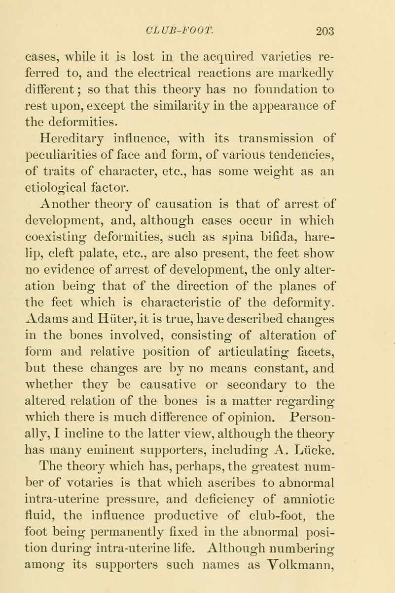 cases, while it is lost in the acquired varieties re- ferred to, and the electrical reactions are markedly different; so that this theory has no foundation to rest upon, except the similarity in the appearance of the deformities. Hereditary influence, with its transmission of peculiarities of face and form, of various tendencies, of traits of character, etc., has some weight as an etiological factor. Another theory of causation is that of arrest of development, and, although cases occur in which coexisting deformities, such as spina bifida, hare- lip, cleft palate, etc., are also present, the feet show no evidence of arrest of development, the only alter- ation being that of the direction of the planes of the feet which is characteristic of the deformity. Adams and Hiiter, it is true, have described changes in the bones involved, consisting of alteration of form and relative position of articulating facets, but these changes are by no means constant, and whether they be causative or secondary to the altered relation of the bones is a matter regarding: which there is much difference of opinion. Person- ally, I incline to the latter view, although the theory has many eminent supporters, including A. Liicke. The theory which has, perhaps, the greatest num- ber of votaries is that which ascribes to abnormal intra-uterine pressure, and deficiency of amniotic fluid, the influence productive of club-foot, the foot being permanently fixed in the abnormal posi- tion during intra-uterine life. Although numbering among its supporters such names as Volkmann,