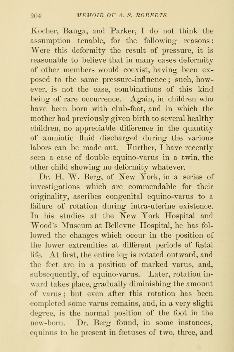 Kocher, Bauga, and Parker, I do not think the assumption tenable, for the following reasons: AVere this deformity the result of pressure, it is reasonable to believe that in many cases deformity of other members would coexist, having been ex- posed to the same pressure-influence; such, how- ever, is not the case, combinations of this kind being of rare occurrence. Again, in children who have been born with club-foot, and in which the mother had previously given birth to several health}^ children, no appreciable difference in the quantity of amniotic fluid discharged during the various labors can be made out. Further, I have recently seen a case of double equino-varus in a twin, the other child showing no deformity whatever. Dr. H. W. Berg, of New York, in a series of investigations which are commendable for their originality, ascribes congenital equino-varus to a failure of rotation during intra-uterine existence. In his studies at the New York Hospital and Wood's Museum at Bellevue Hospital, he has fol- lowed the changes which occur in the position of the lower extremities at different periods of foetal life. At first, the entire leg is rotated outward, and the feet are in a position of marked varus, and, subsequently, of equino-varus. Later, rotation in- ward takes place, gradually diminishing the amount of varus; but even after this rotation has been completed some varus remains, and, in a very slight degree, is the normal position of the foot in the new-born. Dr. Berg found, in some instances, equinus to be present in foetuses of two, three, and