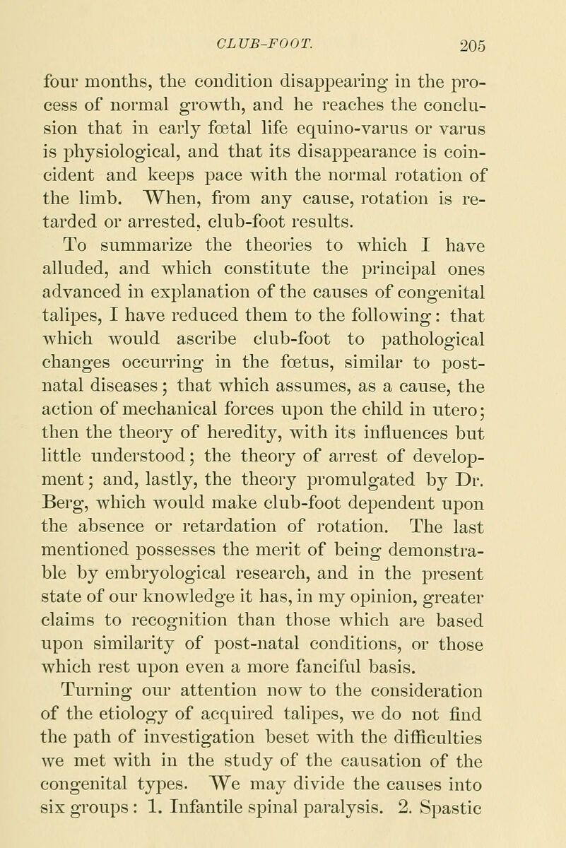 four months, the condition disappearing in the pro- cess of normal growth, and he reaches the conclu- sion that in early foetal life equino-varus or varus is physiological, and that its disappearance is coin- cident and keeps pace with the normal rotation of the limb. When, from any cause, rotation is re- tarded or arrested, club-foot results. To summarize the theories to which I have alluded, and which constitute the principal ones advanced in explanation of the causes of congenital talipes, I have reduced them to the following: that which would ascribe club-foot to pathological changes occurring in the foetus, similar to post- natal diseases; that which assumes, as a cause, the action of mechanical forces upon the child in utero; then the theory of heredity, with its influences but little understood; the theory of arrest of develop- ment ; and, lastly, the theory promulgated by Dr. Berg, which would make club-foot dependent upon the absence or retardation of rotation. The last mentioned possesses the merit of being demonstra- ble by embryological research, and in the present state of our knowledge it has, in my opinion, greater claims to recognition than those which are based upon similarity of post-natal conditions, or those which rest upon even a more fanciful basis. Turning our attention now to the consideration of the etiology of acquired talipes, we do not find the path of investigation beset with the difficulties we met with in the study of the causation of the congenital types. We may divide the causes into six groups : 1. Infantile spinal paralysis. 2. Spastic