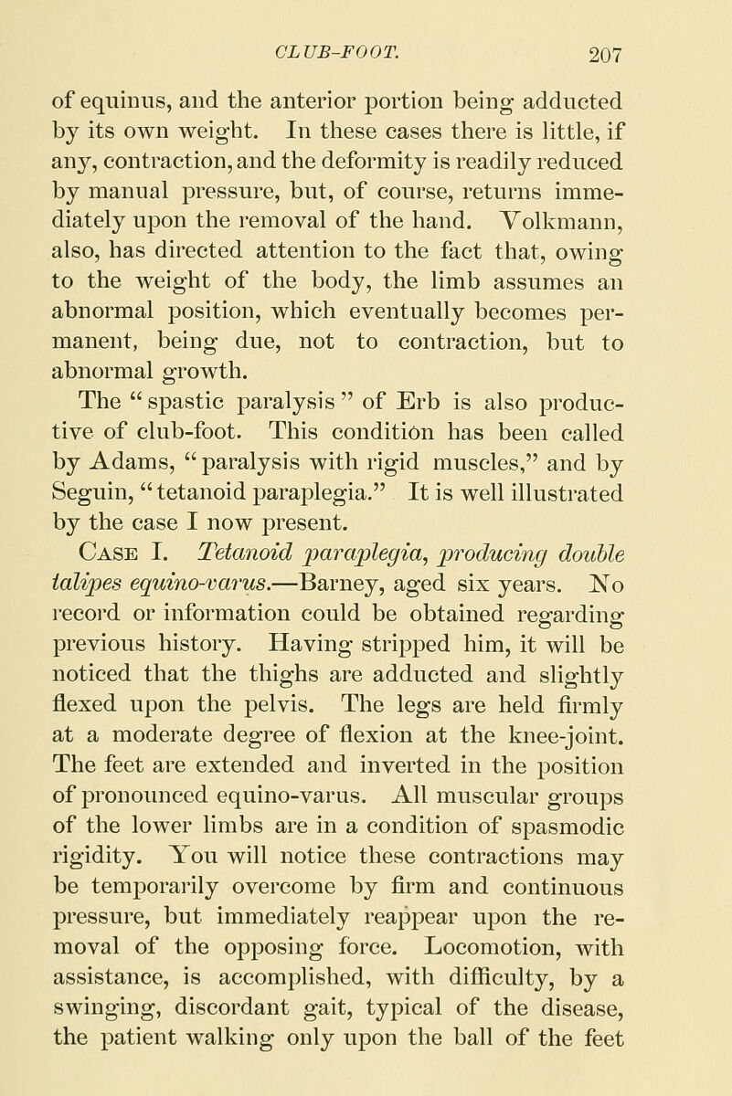 of equinus, and the anterior portion being adducted by its own weight. In these cases there is little, if any, contraction, and the deformity is readily reduced by manual pressure, but, of course, returns imme- diately upon the removal of the hand. Volkmann, also, has directed attention to the fact that, owing to the weight of the body, the limb assumes an abnormal position, which eventually becomes per- manent, being due, not to contraction, but to abnormal growth. The  spastic paralysis  of Erb is also produc- tive of club-foot. This condition has been called by Adams, paralysis with rigid muscles, and by Seguin,  tetanoid paraplegia. It is well illustrated by the case I now present. Case I. Tetanoid paraplegia, producing double talipes equino-varus.—Barney, aged six years. ]STo record or information could be obtained regarding previous history. Having stripped him, it will be noticed that the thighs are adducted and slightly flexed upon the pelvis. The legs are held firmly at a moderate degree of flexion at the knee-joint. The feet are extended and inverted in the position of pronounced equino-varus. All muscular groups of the lower limbs are in a condition of spasmodic rigidity. You will notice these contractions may be temporarily overcome by firm and continuous pressure, but immediately reappear upon the re- moval of the opposing force. Locomotion, with assistance, is accomplished, with difficulty, by a swinging, discordant gait, typical of the disease, the patient walking only upon the ball of the feet