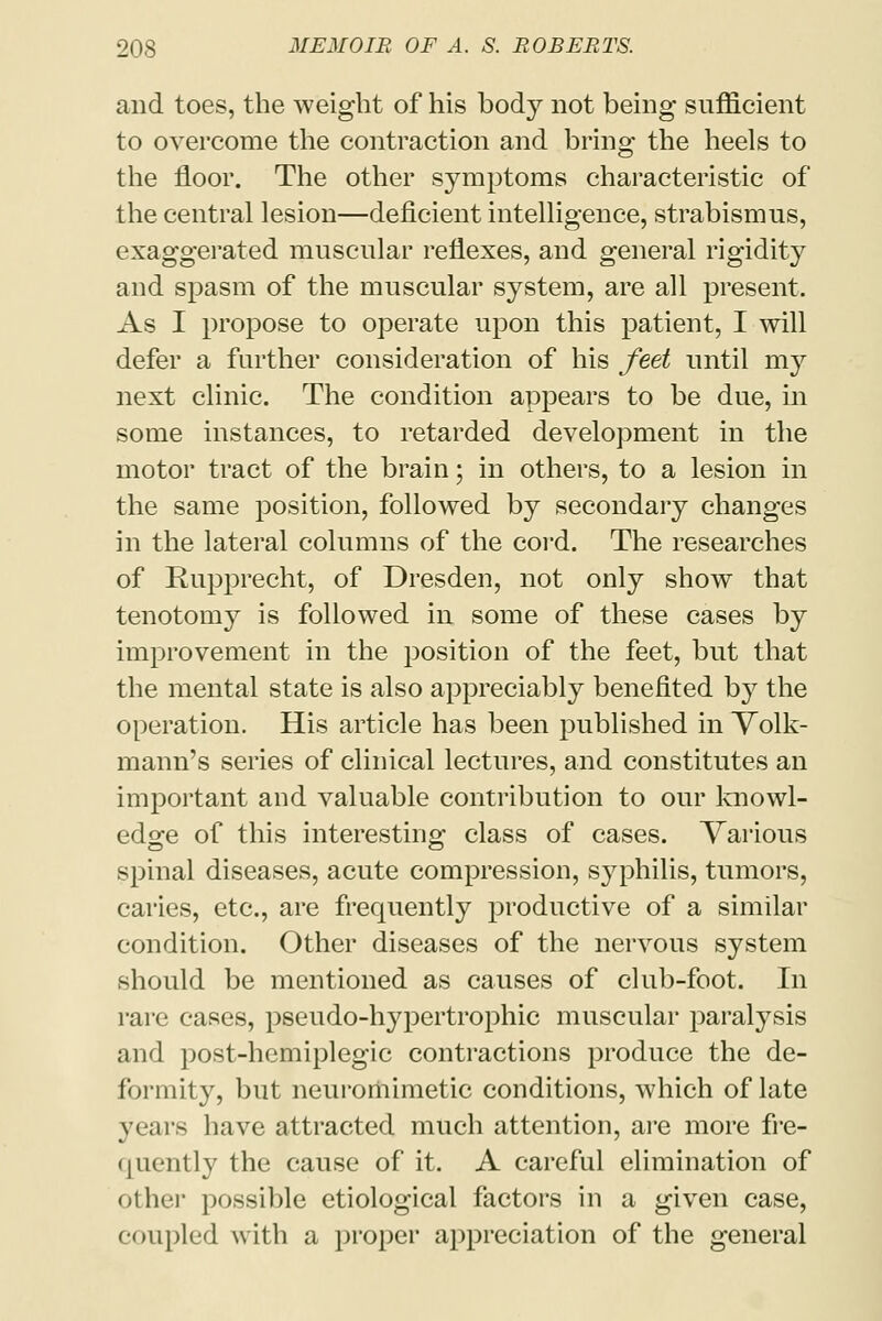 and toes, the weight of his body not being sufficient to overcome the contraction and bring the heels to the floor. The other symptoms characteristic of the central lesion—deficient intelligence, strabismus, exaggerated muscular reflexes, and general rigidity and spasm of the muscular system, are all present. As I propose to operate upon this patient, I will defer a further consideration of his feet until my next clinic. The condition appears to be due, in some instances, to retarded development in the motor tract of the brain; in others, to a lesion in the same position, followed by secondary changes in the lateral columns of the cord. The researches of Rupprecht, of Dresden, not only show that tenotomy is followed in some of these cases by improvement in the position of the feet, but that the mental state is also appreciably benefited hy the operation. His article has been published in Volk- mann's series of clinical lectures, and constitutes an important and valuable contribution to our knowl- edge of this interesting class of cases. Various spinal diseases, acute compression, syphilis, tumors, caries, etc., are frequently productive of a similar condition. Other diseases of the nervous system should be mentioned as causes of club-foot. In rare cases, pseudo-hypertrophic muscular paralysis and post-hcmiplegic contractions produce the de- formity, but neuromimetic conditions, which of late years have attracted much attention, are more fre- quently the cause of it. A careful elimination of other possible etiological factors in a given case, coupled with a proper appreciation of the general