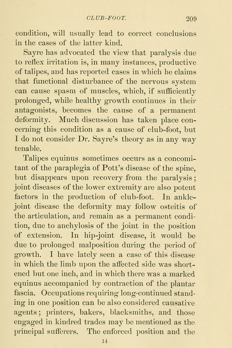 condition, will usually lead to correct conclusions in the cases of the latter kind. Sayre has advocated the view that paralysis due to reflex irritation is, in many instances, productive of talipes, and has reported cases in which he claims that functional disturbance of the nervous system can cause spasm of muscles, which, if sufficiently prolonged, while healthy growth continues in their antagonists, becomes the cause of a permanent deformity. Much discussion has taken place con- cerning this condition as a cause of club-foot, but I do not consider Dr. Say re's theory as in any way tenable. Talipes equinus sometimes occurs as a concomi- tant of the paraplegia of Pott's disease of the spine, but disappears upon recovery from the paralysis; joint diseases of the lower extremity are also potent factors in the production of club-foot. In ankle- joint disease the deformity may follow osteitis of the articulation, and remain as a permanent condi- tion, due to anchylosis of the joint in the position of extension. In hip-joint disease, it would be due to prolonged malposition during the period of growth. I have lately seen a case of this disease in which the limb upon the affected side was short- ened but one inch, and in which there was a marked equinus accompanied by contraction of the plantar fascia. Occupations requiring long-continued stand- ing in one position can be also considered causative agents; printers, bakers, blacksmiths, and those engaged in kindred trades may be mentioned as the principal sufferers. The enforced position and the 14
