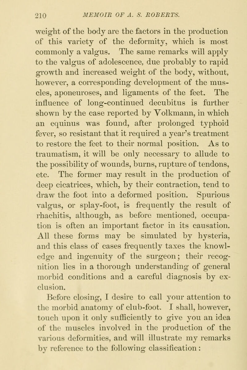 weight of the body are the factors in the production of this variety of the deformity, which is most commonly a valgus. The same remarks will apply to the valgus of adolescence, due probably to rapid growth and increased weight of the body, without, however, a corresponding development of the mus- cles, aponeuroses, and ligaments of the feet. The influence of long-continued decubitus is further shown by the case reported by Yolkmann, in which an equinus was found, after prolonged typhoid fever, so resistant that it required a year's treatment to restore the feet to their normal position. As to traumatism, it will be only necessary to allude to the possibility of wounds, burns, rupture of tendons, etc. The former may result in the production of deep cicatrices, which, by their contraction, tend to draw the foot into a deformed position. Spurious valgus, or splay-foot, is frequently the result of rhachitis, although, as before mentioned, occupa- tion is often an important factor in its causation. All these forms may be simulated by hysteria, and this class of cases frequently taxes the knowl- edge and ingenuity of the surgeon; their recog- nition lies in a thorough understanding of general morbid conditions and a careful diagnosis by ex- clusion. Before closing, I desire to call your attention to the morbid anatomy of club-foot. I shall, however, touch upon it only sufficiently to give you an idea of the muscles involved in the production of the various deformities, and will illustrate my remarks by reference to the following classification: